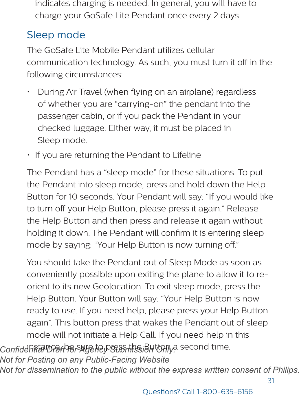 31Questions? Call 1-800-635-6156indicates charging is needed. In general, you will have to charge your GoSafe Lite Pendant once every 2 days.Sleep modeThe GoSafe Lite Mobile Pendant utilizes cellular communication technology. As such, you must turn it o in the following circumstances: •During Air Travel (when ying on an airplane) regardlessof whether you are “carrying-on” the pendant into thepassenger cabin, or if you pack the Pendant in yourchecked luggage. Either way, it must be placed inSleep mode.•If you are returning the Pendant to LifelineThe Pendant has a “sleep mode” for these situations. To put the Pendant into sleep mode, press and hold down the Help Button for 10 seconds. Your Pendant will say: “If you would like to turn o your Help Button, please press it again.” Release the Help Button and then press and release it again without holding it down. The Pendant will conrm it is entering sleep mode by saying: “Your Help Button is now turning o.”You should take the Pendant out of Sleep Mode as soon as conveniently possible upon exiting the plane to allow it to re-orient to its new Geolocation. To exit sleep mode, press the Help Button. Your Button will say: “Your Help Button is now ready to use. If you need help, please press your Help Button again”. This button press that wakes the Pendant out of sleep mode will not initiate a Help Call. If you need help in this instance, be sure to press the Button a second time. draftConfidential Draft for Agency Submission Only.   Not for Posting on any Public-Facing Website Not for dissemination to the public without the express written consent of Philips.