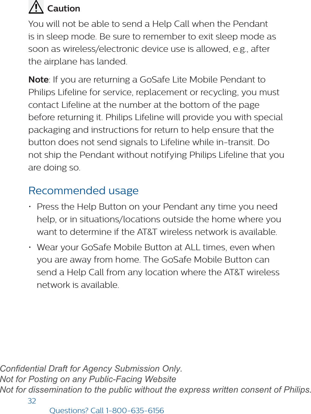 32Questions? Call1-800-635-6156          CautionYou will not be able to send a Help Call when the Pendant is in sleep mode. Be sure to remember to exit sleep mode as soon as wireless/electronic device use is allowed, e.g., after the airplane has landed.Note: If you are returning a GoSafe Lite Mobile Pendant to Philips Lifeline for service, replacement or recycling, you must contact Lifeline at the number at the bottom of the page before returning it. Philips Lifeline will provide you with special packaging and instructions for return to help ensure that the button does not send signals to Lifeline while in-transit. Do not ship the Pendant without notifying Philips Lifeline that you are doing so. Recommended usage•Press the Help Button on your Pendant any time you needhelp, or in situations/locations outside the home where youwant to determine if the AT&amp;T wireless network is available.•Wear your GoSafe Mobile Button at ALL times, even whenyou are away from home. The GoSafe Mobile Button cansend a Help Call from any location where the AT&amp;T wirelessnetwork is available.draftConfidential Draft for Agency Submission Only.   Not for Posting on any Public-Facing Website Not for dissemination to the public without the express written consent of Philips.