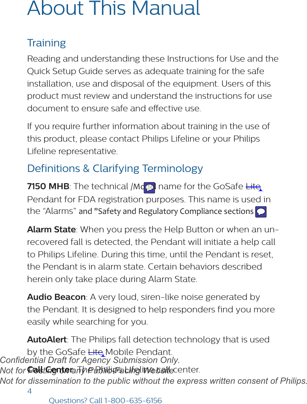 4Questions? Call1-800-635-6156About This Manual Training Reading and understanding these Instructions for Use and the Quick Setup Guide serves as adequate training for the safe installation, use and disposal of the equipment. Users of this product must review and understand the instructions for use document to ensure safe and eective use. If you require further information about training in the use of this product, please contact Philips Lifeline or your Philips Lifeline representative. Definitions &amp; Clarifying Terminology7150 MHB: The technical /Model name for the GoSafe Lite Pendant for FDA registration purposes. This name is used in the “Alarms” and &quot;Safety and Regulatory Compliance sections . Alarm State: When you press the Help Button or when an un-recovered fall is detected, the Pendant will initiate a help call to Philips Lifeline. During this time, until the Pendant is reset, the Pendant is in alarm state. Certain behaviors described herein only take place during Alarm State.Audio Beacon: A very loud, siren-like noise generated by the Pendant. It is designed to help responders find you more easily while searching for you.  AutoAlert: The Philips fall detection technology that is used by the GoSafe Lite Mobile Pendant.  Call Center: The Philips Lifeline call center.draftConfidential Draft for Agency Submission Only.   Not for Posting on any Public-Facing Website Not for dissemination to the public without the express written consent of Philips.