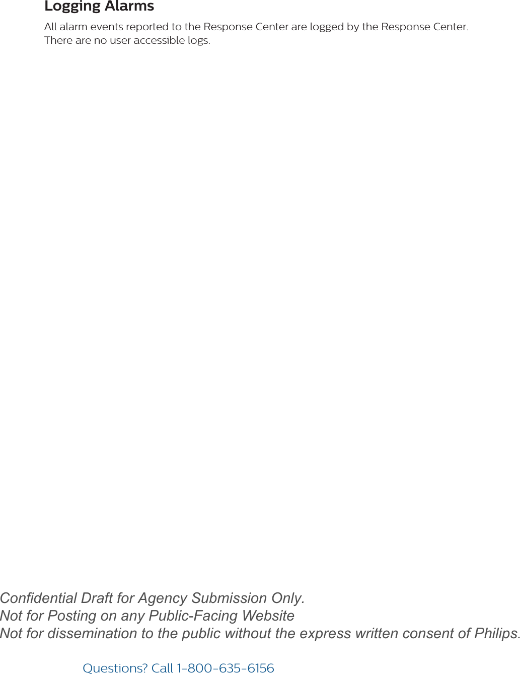 Questions? Call1-800-635-6156Logging AlarmsAll alarm events reported to the Response Center are logged by the Response Center. There are no user accessible logs.draftConfidential Draft for Agency Submission Only.   Not for Posting on any Public-Facing Website Not for dissemination to the public without the express written consent of Philips.