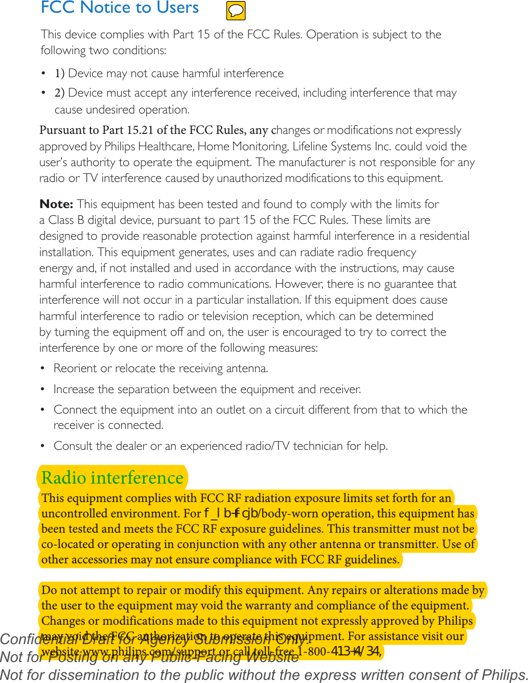 FCC Notice to UsersThis device complies with Part 15 of the FCC Rules. Operation is subject to the following two conditions: •1) Device may not cause harmful interference•2) Device must accept any interference received, including interference that maycause undesired operation.Pursuant to Part 15.21 of the FCC Rules, any changes or modifications not expressly approved by Philips Healthcare, Home Monitoring, Lifeline Systems Inc. could void the user’s authority to operate the equipment. The manufacturer is not responsible for any radio or TV interference caused by unauthorized modifications to this equipment.Note: This equipment has been tested and found to comply with the limits for a Class B digital device, pursuant to part 15 of the FCC Rules. These limits are designed to provide reasonable protection against harmful interference in a residential installation. This equipment generates, uses and can radiate radio frequency energy and, if not installed and used in accordance with the instructions, may cause harmful interference to radio communications. However, there is no guarantee that interference will not occur in a particular installation. If this equipment does cause harmful interference to radio or television reception, which can be determined by turning the equipment off and on, the user is encouraged to try to correct the interference by one or more of the following measures:•Reorient or relocate the receiving antenna.•Increase the separation between the equipment and receiver.•Connect the equipment into an outlet on a circuit different from that to which thereceiver is connected.•Consult the dealer or an experienced radio/TV technician for help.Radio interferenceThis equipment complies with FCC RF radiation exposure limits set forth for an uncontrolled environment. For IBOEIFME/body-worn operation, this equipment has been tested and meets the FCC RF exposure guidelines. This transmitter must not be co-located or operating in conjunction with any other antenna or transmitter. Use of other accessories may not ensure compliance with FCC RF guidelines.Do not attempt to repair or modify this equipment. Any repairs or alterations made by the user to the equipment may void the warranty and compliance of the equipment. Changes or modifications made to this equipment not expressly approved by Philips may void the FCC authorization to operate this equipment. For assistance visit our website www.philips.com/support or call toll-free 1-800-Confidential Draft for Agency Submission Only.   Not for Posting on any Public-Facing Website Not for dissemination to the public without the express written consent of Philips.