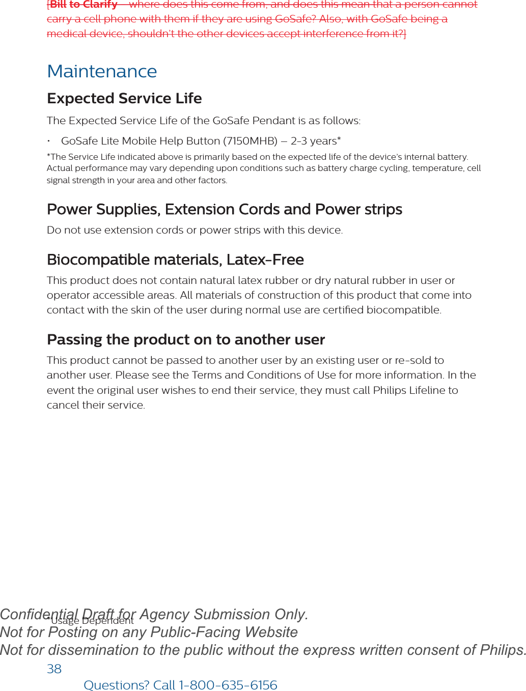 38Questions? Call1-800-635-6156[Bill to Clarify - where does this come from, and does this mean that a person cannot carry a cell phone with them if they are using GoSafe? Also, with GoSafe being a medical device, shouldn’t the other devices accept interference from it?]MaintenanceExpected Service Life The Expected Service Life of the GoSafe Pendant is as follows:•GoSafe Lite Mobile Help Button (7150MHB) – 2-3 years**The Service Life indicated above is primarily based on the expected life of the device’s internal battery. Actual performance may vary depending upon conditions such as battery charge cycling, temperature, cellsignal strength in your area and other factors.Power Supplies, Extension Cords and Power strips Do not use extension cords or power strips with this device.Biocompatible materials, Latex-Free This product does not contain natural latex rubber or dry natural rubber in user or operator accessible areas. All materials of construction of this product that come into contact with the skin of the user during normal use are certied biocompatible.Passing the product on to another user This product cannot be passed to another user by an existing user or re-sold to another user. Please see the Terms and Conditions of Use for more information. In the event the original user wishes to end their service, they must call Philips Lifeline to cancel their service.*Usage DependentdraftConfidential Draft for Agency Submission Only.   Not for Posting on any Public-Facing Website Not for dissemination to the public without the express written consent of Philips.