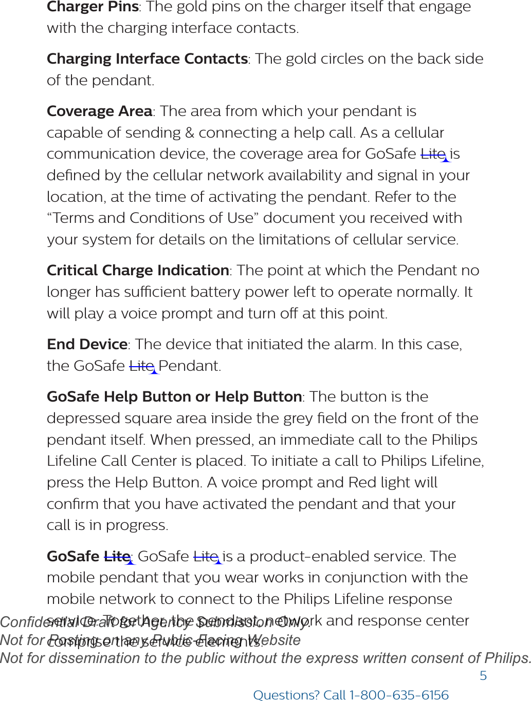 5Questions? Call 1-800-635-6156Charger Pins: The gold pins on the charger itself that engage with the charging interface contacts.Charging Interface Contacts: The gold circles on the back side of the pendant.  Coverage Area: The area from which your pendant is capable of sending &amp; connecting a help call. As a cellular communication device, the coverage area for GoSafe Lite is dened by the cellular network availability and signal in your location, at the time of activating the pendant. Refer to the “Terms and Conditions of Use” document you received with your system for details on the limitations of cellular service.Critical Charge Indication: The point at which the Pendant no longer has sucient battery power left to operate normally. It will play a voice prompt and turn o at this point. End Device: The device that initiated the alarm. In this case, the GoSafe Lite Pendant.GoSafe Help Button or Help Button: The button is the depressed square area inside the grey eld on the front of the pendant itself. When pressed, an immediate call to the Philips Lifeline Call Center is placed. To initiate a call to Philips Lifeline, press the Help Button. A voice prompt and Red light will conrm that you have activated the pendant and that your  call is in progress.GoSafe Lite: GoSafe Lite is a product-enabled service. The mobile pendant that you wear works in conjunction with the mobile network to connect to the Philips Lifeline response service. Together, the pendant, network and response center comprise the service elements.draftConfidential Draft for Agency Submission Only.   Not for Posting on any Public-Facing Website Not for dissemination to the public without the express written consent of Philips.