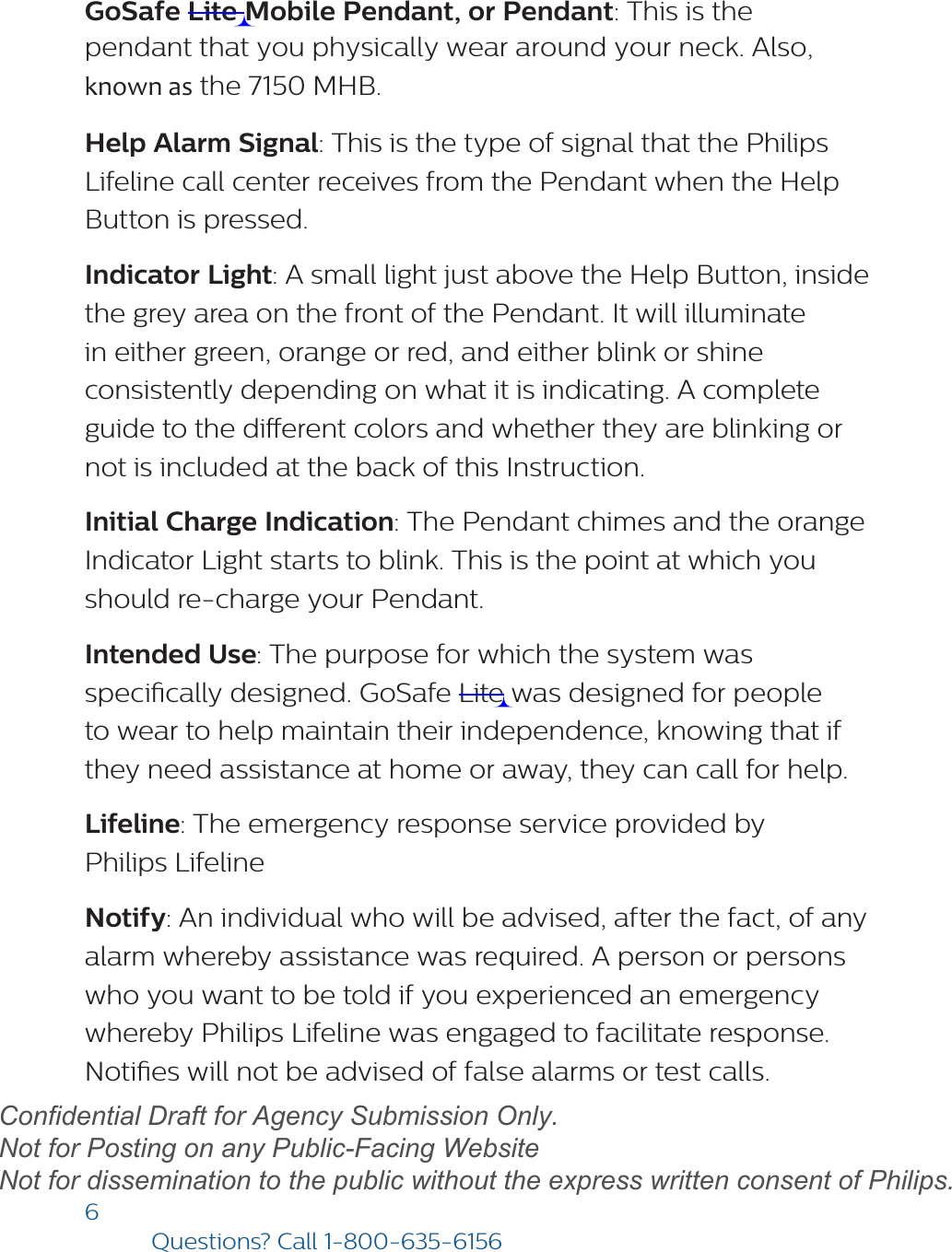 6Questions? Call1-800-635-6156GoSafe Lite Mobile Pendant, or Pendant: This is the  pendant that you physically wear around your neck. Also, known as the 7150 MHB. Help Alarm Signal: This is the type of signal that the Philips Lifeline call center receives from the Pendant when the Help Button is pressed. Indicator Light: A small light just above the Help Button, inside the grey area on the front of the Pendant. It will illuminate in either green, orange or red, and either blink or shine consistently depending on what it is indicating. A complete guide to the dierent colors and whether they are blinking or not is included at the back of this Instruction. Initial Charge Indication: The Pendant chimes and the orange Indicator Light starts to blink. This is the point at which you should re-charge your Pendant. Intended Use: The purpose for which the system was specically designed. GoSafe Lite was designed for people to wear to help maintain their independence, knowing that if they need assistance at home or away, they can call for help.  Lifeline: The emergency response service provided by Philips Lifeline Notify: An individual who will be advised, after the fact, of any alarm whereby assistance was required. A person or persons who you want to be told if you experienced an emergency whereby Philips Lifeline was engaged to facilitate response.  Noties will not be advised of false alarms or test calls. draftConfidential Draft for Agency Submission Only.   Not for Posting on any Public-Facing Website Not for dissemination to the public without the express written consent of Philips.