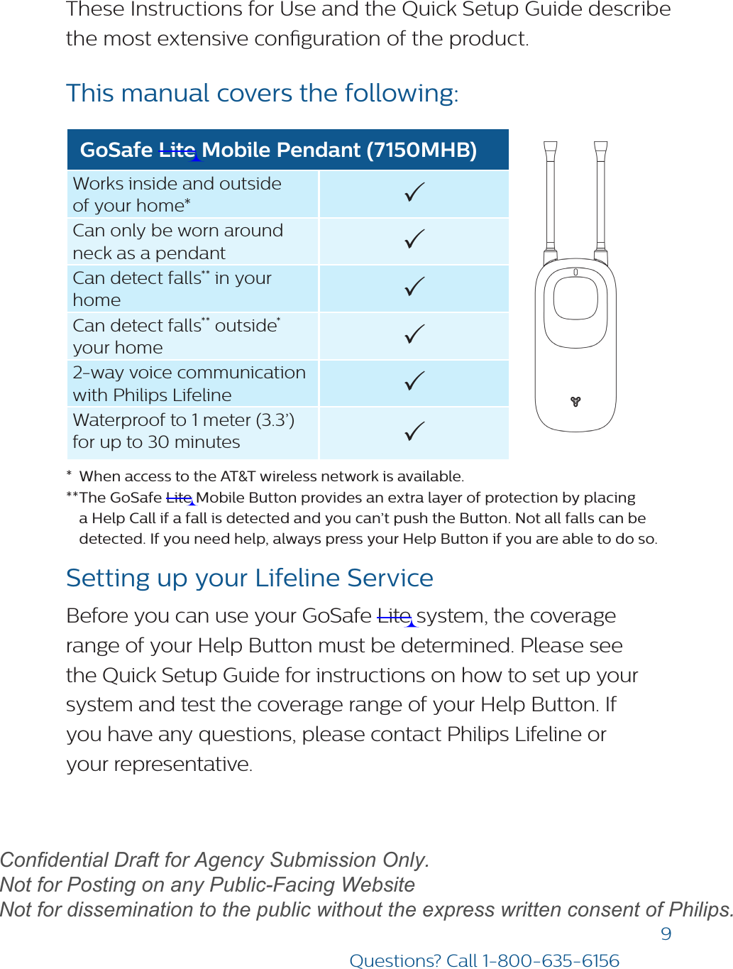 9Questions? Call 1-800-635-6156These Instructions for Use and the Quick Setup Guide describe the most extensive conguration of the product. This manual covers the following: GoSafe Lite Mobile Pendant (7150MHB)Works inside and outside of your home* Can only be worn around neck as a pendant Can detect falls** in your home Can detect falls** outside* your home 2-way voice communication with Philips Lifeline Waterproof to 1 meter (3.3’) for up to 30 minutes *  When access to the AT&amp;T wireless network is available.** The GoSafe Lite Mobile Button provides an extra layer of protection by placinga Help Call if a fall is detected and you can’t push the Button. Not all falls can be detected. If you need help, always press your Help Button if you are able to do so.Setting up your Lifeline ServiceBefore you can use your GoSafe Lite system, the coverage range of your Help Button must be determined. Please see the Quick Setup Guide for instructions on how to set up your system and test the coverage range of your Help Button. If  you have any questions, please contact Philips Lifeline or  your representative. draftConfidential Draft for Agency Submission Only.   Not for Posting on any Public-Facing Website Not for dissemination to the public without the express written consent of Philips.