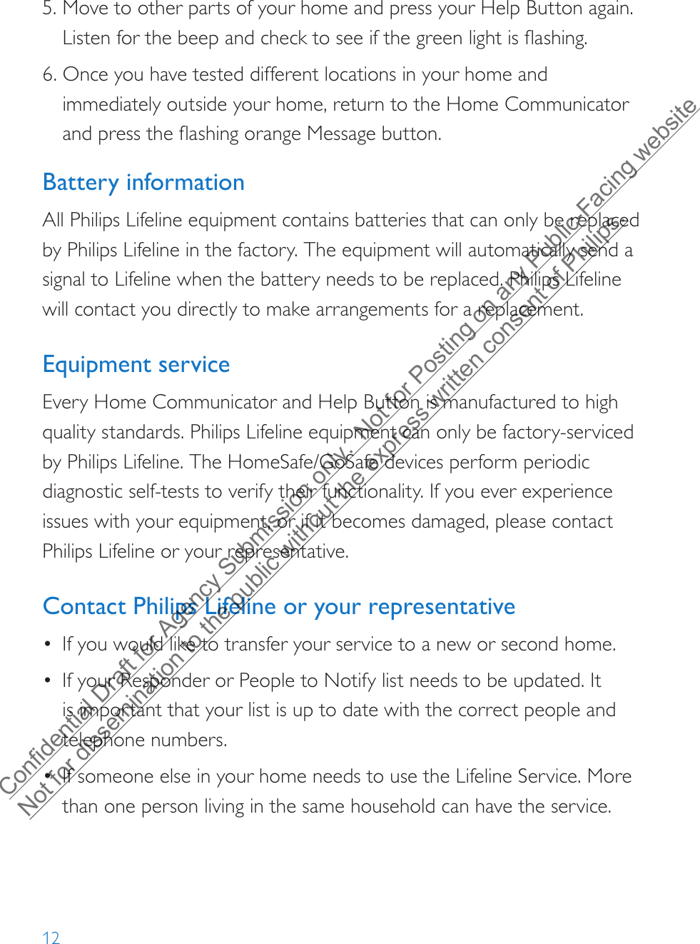 125. Move to other parts of your home and press your Help Button again.Listen for the beep and check to see if the green light is flashing.6. Once you have tested different locations in your home andimmediately outside your home, return to the Home Communicatorand press the flashing orange Message button.Battery informationAll Philips Lifeline equipment contains batteries that can only be replaced by Philips Lifeline in the factory. The equipment will automatically send a signal to Lifeline when the battery needs to be replaced. Philips Lifeline will contact you directly to make arrangements for a replacement.Equipment serviceEvery Home Communicator and Help Button is manufactured to high quality standards. Philips Lifeline equipment can only be factory-serviced by Philips Lifeline. The HomeSafe/GoSafe devices perform periodic diagnostic self-tests to verify their functionality. If you ever experience issues with your equipment, or if it becomes damaged, please contact Philips Lifeline or your representative.Contact Philips Lifeline or your representative •If you would like to transfer your service to a new or second home.•If your Responder or People to Notify list needs to be updated. Itis important that your list is up to date with the correct people andtelephone numbers.•If someone else in your home needs to use the Lifeline Service. Morethan one person living in the same household can have the service.Confidential Draft for Agency Submission only.  Not for Posting on any Public-Facing website Not for dissemination to the public without the express written consent of Philips.  
