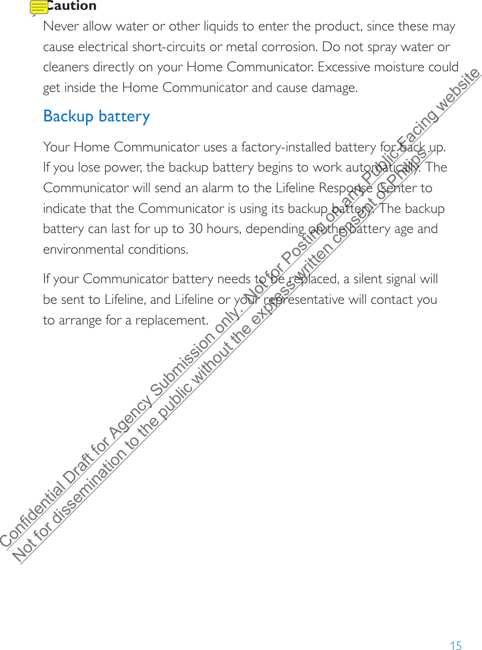 15Caution Never allow water or other liquids to enter the product, since these may cause electrical short-circuits or metal corrosion. Do not spray water or cleaners directly on your Home Communicator. Excessive moisture could get inside the Home Communicator and cause damage.Backup batteryYour Home Communicator uses a factory-installed battery for back up. If you lose power, the backup battery begins to work automatically. The Communicator will send an alarm to the Lifeline Response Center to indicate that the Communicator is using its backup battery. The backup battery can last for up to 30 hours, depending on the battery age and environmental conditions. If your Communicator battery needs to be replaced, a silent signal will be sent to Lifeline, and Lifeline or your representative will contact you to arrange for a replacement.Confidential Draft for Agency Submission only.  Not for Posting on any Public-Facing website Not for dissemination to the public without the express written consent of Philips.  