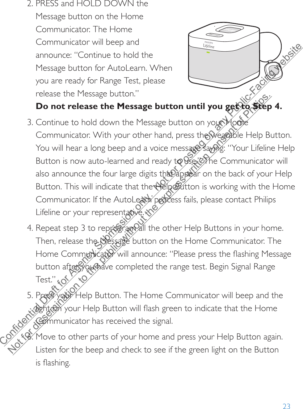 232. PRESS and HOLD DOWN theMessage button on the HomeCommunicator. The HomeCommunicator will beep andannounce: “Continue to hold theMessage button for AutoLearn. Whenyou are ready for Range Test, pleaserelease the Message button.”Do not release the Message button until you get to Step 4.3. Continue to hold down the Message button on your Home Communicator. With your other hand, press the wearable Help Button. You will hear a long beep and a voice message saying: “Your Lifeline Help Button is now auto-learned and ready to use.” The Communicator will also announce the four large digits that appear on the back of your Help Button. This will indicate that the Help Button is working with the Home Communicator. If the AutoLearn process fails, please contact Philips Lifeline or your representative.4. Repeat step 3 to reprogram all the other Help Buttons in your home.Then, release the Message button on the Home Communicator. TheHome Communicator will announce: “Please press the flashing Messagebutton after you have completed the range test. Begin Signal RangeTest.”5. Press your Help Button. The Home Communicator will beep and thelight on your Help Button will flash green to indicate that the HomeCommunicator has received the signal.6. Move to other parts of your home and press your Help Button again.Listen for the beep and check to see if the green light on the Buttonis flashing.Confidential Draft for Agency Submission only.  Not for Posting on any Public-Facing website Not for dissemination to the public without the express written consent of Philips.  