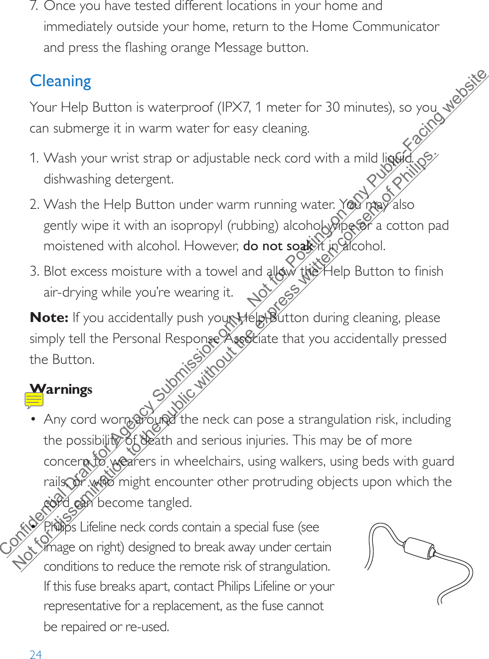 247. Once you have tested different locations in your home andimmediately outside your home, return to the Home Communicatorand press the flashing orange Message button.CleaningYour Help Button is waterproof (IPX7, 1 meter for 30 minutes), so you can submerge it in warm water for easy cleaning. 1. Wash your wrist strap or adjustable neck cord with a mild liquiddishwashing detergent.2. Wash the Help Button under warm running water. You may alsogently wipe it with an isopropyl (rubbing) alcohol wipe or a cotton padmoistened with alcohol. However, do not soak it in alcohol.3. Blot excess moisture with a towel and allow the Help Button to finishair-drying while you’re wearing it.Note: If you accidentally push your Help Button during cleaning, please simply tell the Personal Response Associate that you accidentally pressed the Button.Warnings•Any cord worn around the neck can pose a strangulation risk, includingthe possibility of death and serious injuries. This may be of moreconcern to wearers in wheelchairs, using walkers, using beds with guardrails, or who might encounter other protruding objects upon which thecord can become tangled.•Philips Lifeline neck cords contain a special fuse (seeimage on right) designed to break away under certainconditions to reduce the remote risk of strangulation.If this fuse breaks apart, contact Philips Lifeline or your representative for a replacement, as the fuse cannot be repaired or re-used.8235Model: 7000PHB2000148235-YYYYMMDDFCC: BDZ700 0PHBIC: 655C -7000PH B82352000148235-YYYYMMDDFCC: BDZ700 0AHBIC: 655C -7000AH BModel: 7000AHB82352000148235-YYYYMMDDFCC: BDZ7000AHBIC: 655C-7000AHBModel: 7000AHBConfidential Draft for Agency Submission only.  Not for Posting on any Public-Facing website Not for dissemination to the public without the express written consent of Philips.  