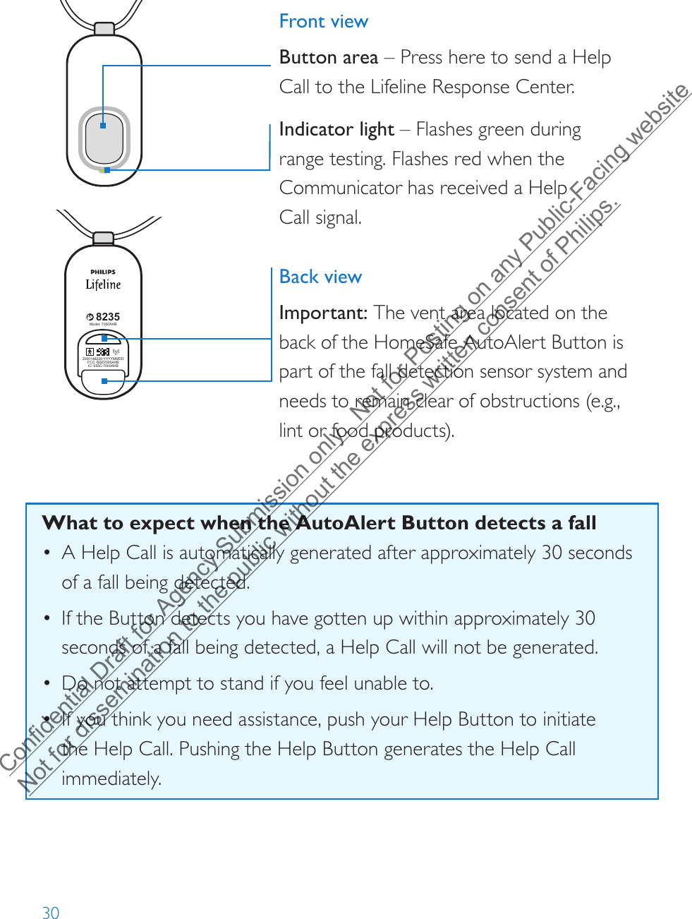 308235Model: 7000PHB2000148235-YYYYMMDDFCC: BDZ70 00PHBIC: 655C-7000 PHB82352000148235-YYYYMMDDFCC: BDZ70 00AHBIC: 655C-7000AHBModel: 7000AHB82352000148235-YYYYMMDDFCC: BDZ7000AHBIC: 655C-7000AHBModel: 7000AHB8235Model: 7000PHB2000148235-YYYYMMDDFCC: BDZ70 00PHBIC: 655C-7000 PHB82352000148235-YYYYMMDDFCC: BDZ70 00AHBIC: 655C-7000AHBModel: 7000AHB82352000148235-YYYYMMDDFCC: BDZ7000AHBIC: 655C-7000AHBModel: 7000AHBFront viewButton area – Press here to send a Help Call to the Lifeline Response Center. Indicator light – Flashes green during range testing. Flashes red when the Communicator has received a Help Call signal.Back viewImportant: The vent area located on the back of the HomeSafe AutoAlert Button is part of the fall detection sensor system and needs to remain clear of obstructions (e.g., lint or food products).What to expect when the AutoAlert Button detects a fall• A Help Call is automatically generated after approximately 30 seconds of a fall being detected. •If the Button detects you have gotten up within approximately 30seconds of a fall being detected, a Help Call will not be generated.•Do not attempt to stand if you feel unable to.•If you think you need assistance, push your Help Button to initiatethe Help Call. Pushing the Help Button generates the Help Call immediately.Confidential Draft for Agency Submission only.  Not for Posting on any Public-Facing website Not for dissemination to the public without the express written consent of Philips.  