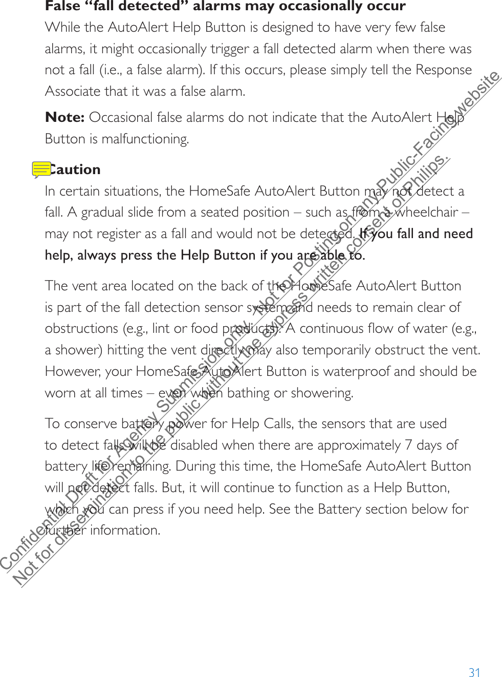 31False “fall detected” alarms may occasionally occurWhile the AutoAlert Help Button is designed to have very few false alarms, it might occasionally trigger a fall detected alarm when there was not a fall (i.e., a false alarm). If this occurs, please simply tell the Response Associate that it was a false alarm.Note: Occasional false alarms do not indicate that the AutoAlert Help Button is malfunctioning.CautionIn certain situations, the HomeSafe AutoAlert Button may not detect a fall. A gradual slide from a seated position – such as from a wheelchair – may not register as a fall and would not be detected. If you fall and need help, always press the Help Button if you are able to.The vent area located on the back of the HomeSafe AutoAlert Button is part of the fall detection sensor system and needs to remain clear of obstructions (e.g., lint or food products). A continuous flow of water (e.g., a shower) hitting the vent directly may also temporarily obstruct the vent. However, your HomeSafe AutoAlert Button is waterproof and should be worn at all times – even when bathing or showering.To conserve battery power for Help Calls, the sensors that are used to detect falls will be disabled when there are approximately 7 days of battery life remaining. During this time, the HomeSafe AutoAlert Button will not detect falls. But, it will continue to function as a Help Button, which you can press if you need help. See the Battery section below for further information.Confidential Draft for Agency Submission only.  Not for Posting on any Public-Facing website Not for dissemination to the public without the express written consent of Philips.  