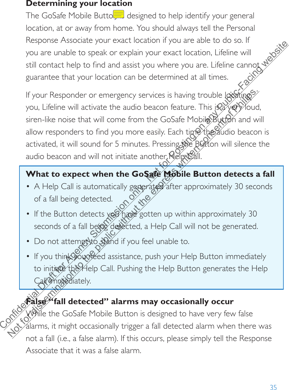 35Determining your locationThe GoSafe Mobile Button is designed to help identify your general location, at or away from home. You should always tell the Personal Response Associate your exact location if you are able to do so. If  you are unable to speak or explain your exact location, Lifeline will still contact help to find and assist you where you are. Lifeline cannot guarantee that your location can be determined at all times.If your Responder or emergency services is having trouble locating you, Lifeline will activate the audio beacon feature. This is a very loud, siren-like noise that will come from the GoSafe Mobile Button and will allow responders to find you more easily. Each time the audio beacon is activated, it will sound for 5 minutes. Pressing the Button will silence the audio beacon and will not initiate another Help Call. What to expect when the GoSafe Mobile Button detects a fall•A Help Call is automatically generated after approximately 30 secondsof a fall being detected.•If the Button detects you have gotten up within approximately 30seconds of a fall being detected, a Help Call will not be generated.•Do not attempt to stand if you feel unable to.•If you think you need assistance, push your Help Button immediatelyto initiate the Help Call. Pushing the Help Button generates the HelpCall immediately.False “fall detected” alarms may occasionally occurWhile the GoSafe Mobile Button is designed to have very few false alarms, it might occasionally trigger a fall detected alarm when there was not a fall (i.e., a false alarm). If this occurs, please simply tell the Response Associate that it was a false alarm.Confidential Draft for Agency Submission only.  Not for Posting on any Public-Facing website Not for dissemination to the public without the express written consent of Philips.  