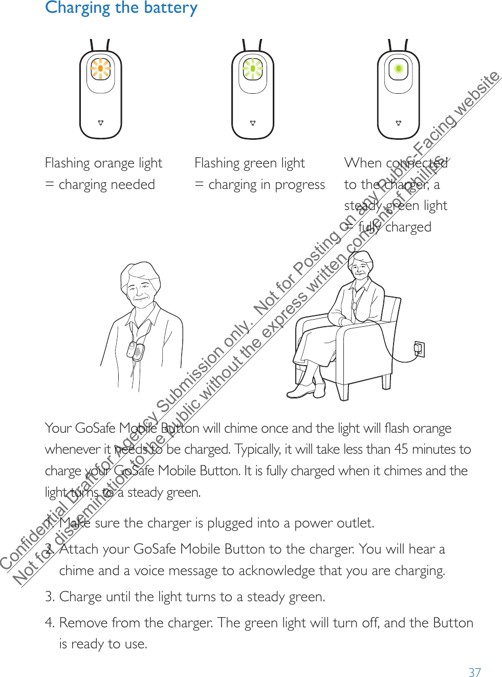 37Charging the batteryFlashing orange light = charging neededFlashing green light  = charging in progressWhen connected to the charger, a steady green light = fully chargedYour GoSafe Mobile Button will chime once and the light will flash orange whenever it needs to be charged. Typically, it will take less than 45 minutes to charge your GoSafe Mobile Button. It is fully charged when it chimes and the light turns to a steady green.1. Make sure the charger is plugged into a power outlet.2. Attach your GoSafe Mobile Button to the charger. You will hear achime and a voice message to acknowledge that you are charging.3. Charge until the light turns to a steady green.4. Remove from the charger. The green light will turn off, and the Buttonis ready to use.Confidential Draft for Agency Submission only.  Not for Posting on any Public-Facing website Not for dissemination to the public without the express written consent of Philips.  