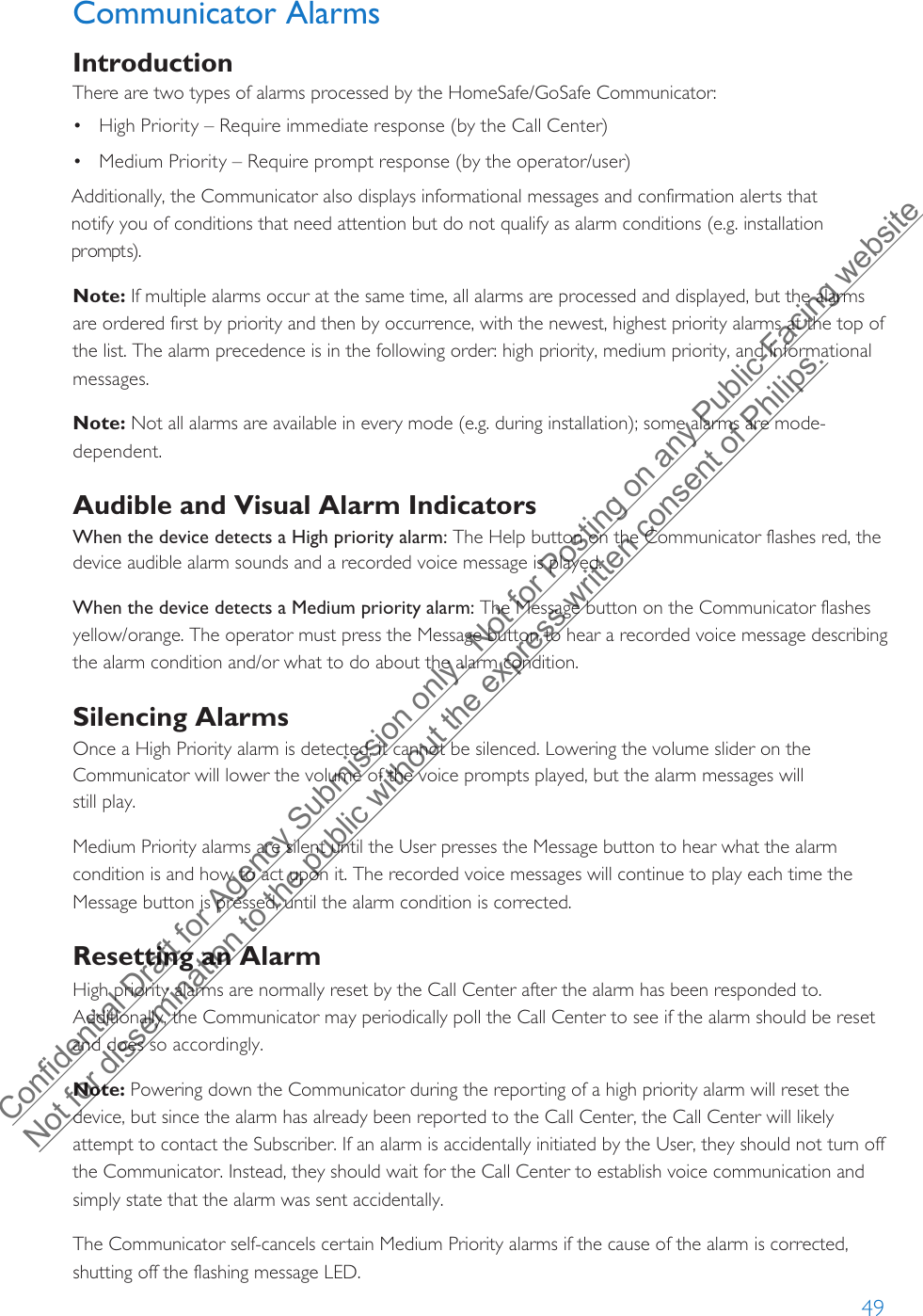 49Note: If multiple alarms occur at the same time, all alarms are processed and displayed, but the alarms are ordered first by priority and then by occurrence, with the newest, highest priority alarms at the top of the list. The alarm precedence is in the following order: high priority, medium priority, and informational messages.Note: Not all alarms are available in every mode (e.g. during installation); some alarms are mode-dependent.Audible and Visual Alarm IndicatorsWhen the device detects a High priority alarm: The Help button on the Communicator flashes red, the device audible alarm sounds and a recorded voice message is played.When the device detects a Medium priority alarm: The Message button on the Communicator flashes yellow/orange. The operator must press the Message button to hear a recorded voice message describing the alarm condition and/or what to do about the alarm condition.Silencing AlarmsOnce a High Priority alarm is detected, it cannot be silenced. Lowering the volume slider on the Communicator will lower the volume of the voice prompts played, but the alarm messages will  still play. Medium Priority alarms are silent until the User presses the Message button to hear what the alarm condition is and how to act upon it. The recorded voice messages will continue to play each time the Message button is pressed, until the alarm condition is corrected. Resetting an AlarmHigh priority alarms are normally reset by the Call Center after the alarm has been responded to. Additionally, the Communicator may periodically poll the Call Center to see if the alarm should be reset and does so accordingly.Note: Powering down the Communicator during the reporting of a high priority alarm will reset the device, but since the alarm has already been reported to the Call Center, the Call Center will likely attempt to contact the Subscriber. If an alarm is accidentally initiated by the User, they should not turn off the Communicator. Instead, they should wait for the Call Center to establish voice communication and simply state that the alarm was sent accidentally.The Communicator self-cancels certain Medium Priority alarms if the cause of the alarm is corrected, shutting off the flashing message LED.Additionally, the Communicator also displays informational messages and confirmation alerts that notify you of conditions that need attention but do not qualify as alarm conditions (e.g. installation prompts).•High Priority – Require immediate response (by the Call Center)•Medium Priority – Require prompt response (by the operator/user)Communicator AlarmsIntroductionThere are two types of alarms processed by the HomeSafe/GoSafe Communicator:Confidential Draft for Agency Submission only.  Not for Posting on any Public-Facing website Not for dissemination to the public without the express written consent of Philips.  