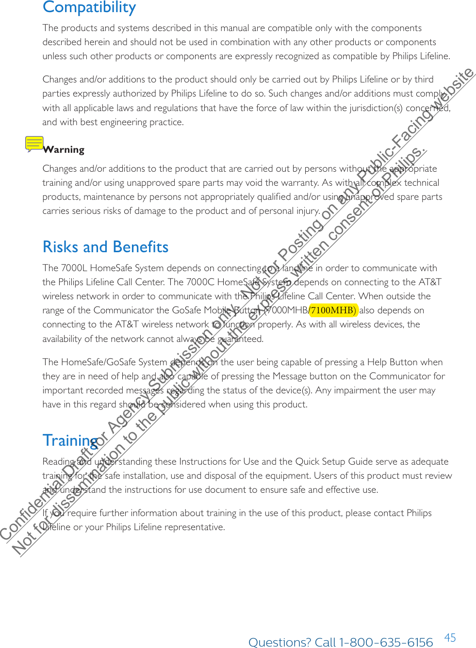 45Compatibility The products and systems described in this manual are compatible only with the components described herein and should not be used in combination with any other products or components unless such other products or components are expressly recognized as compatible by Philips Lifeline. Changes and/or additions to the product should only be carried out by Philips Lifeline or by third parties expressly authorized by Philips Lifeline to do so. Such changes and/or additions must comply with all applicable laws and regulations that have the force of law within the jurisdiction(s) concerned, and with best engineering practice. WarningChanges and/or additions to the product that are carried out by persons without the appropriate training and/or using unapproved spare parts may void the warranty. As with all complex technical products, maintenance by persons not appropriately qualified and/or using unapproved spare parts carries serious risks of damage to the product and of personal injury.Risks and BenefitsThe 7000L HomeSafe System depends on connecting to a landline in order to communicate with the Philips Lifeline Call Center. The 7000C HomeSafe System depends on connecting to the AT&amp;T wireless network in order to communicate with the Philips Lifeline Call Center. When outside the range of the Communicator the GoSafe Mobile Button (7000MHB/7100MHB) also depends on connecting to the AT&amp;T wireless network to function properly. As with all wireless devices, the availability of the network cannot always be guaranteed. The HomeSafe/GoSafe System depends on the user being capable of pressing a Help Button when they are in need of help and also capable of pressing the Message button on the Communicator for important recorded messages regarding the status of the device(s). Any impairment the user may have in this regard should be considered when using this product.Training Reading and understanding these Instructions for Use and the Quick Setup Guide serve as adequate training for the safe installation, use and disposal of the equipment. Users of this product must review and understand the instructions for use document to ensure safe and effective use. If you require further information about training in the use of this product, please contact Philips Lifeline or your Philips Lifeline representative.Questions? Call 1-800-635-6156Confidential Draft for Agency Submission only.  Not for Posting on any Public-Facing website Not for dissemination to the public without the express written consent of Philips.  