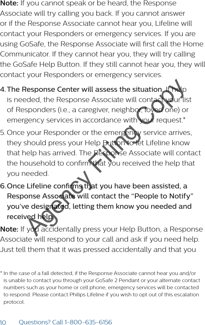 10 Questions? Call 1-800-635-6156Note: If you cannot speak or be heard, the Response Associate will try calling you back. If you cannot answer or if the Response Associate cannot hear you, Lifeline will contact your Responders or emergency services. If you are using GoSafe, the Response Associate will rst call the Home Communicator. If they cannot hear you, they will try calling the GoSafe Help Button. If they still cannot hear you, they will contact your Responders or emergency services.4. The Response Center will assess the situation. If help is needed, the Response Associate will contact your list of Responders (i.e., a caregiver, neighbor, loved one) or emergency services in accordance with your request.* 5. Once your Responder or the emergency service arrives,  they should press your Help Button to let Lifeline know  that help has arrived. The Response Associate will contact the household to conrm that you received the help that  you needed. 6. Once Lifeline conrms that you have been assisted, a Response Associate will contact the “People to Notify” you’ve designated, letting them know you needed and received help.Note: If you accidentally press your Help Button, a Response Associate will respond to your call and ask if you need help. Just tell them that it was pressed accidentally and that you *  In the case of a fall detected, if the Response Associate cannot hear you and/or is unable to contact you through your GoSafe 2 Pendant or your alternate contact numbers such as your home or cell phone, emergency services will be contacted to respond. Please contact Philips Lifeline if you wish to opt out of this escalation protocol.Agency Filing Copy