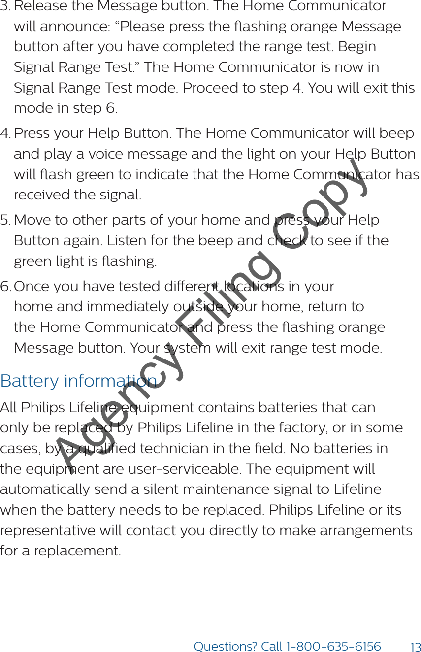 13Questions? Call 1-800-635-61563. Release the Message button. The Home Communicator will announce: “Please press the ashing orange Message button after you have completed the range test. Begin Signal Range Test.” The Home Communicator is now in Signal Range Test mode. Proceed to step 4. You will exit this mode in step 6.4. Press your Help Button. The Home Communicator will beep and play a voice message and the light on your Help Button will ash green to indicate that the Home Communicator has received the signal.5. Move to other parts of your home and press your Help Button again. Listen for the beep and check to see if the green light is ashing.6. Once you have tested dierent locations in your  home and immediately outside your home, return to the Home Communicator and press the ashing orange Message button. Your system will exit range test mode.Battery informationAll Philips Lifeline equipment contains batteries that can only be replaced by Philips Lifeline in the factory, or in some cases, by a qualied technician in the eld. No batteries in the equipment are user-serviceable. The equipment will automatically send a silent maintenance signal to Lifeline when the battery needs to be replaced. Philips Lifeline or its representative will contact you directly to make arrangements for a replacement.Agency Filing Copy