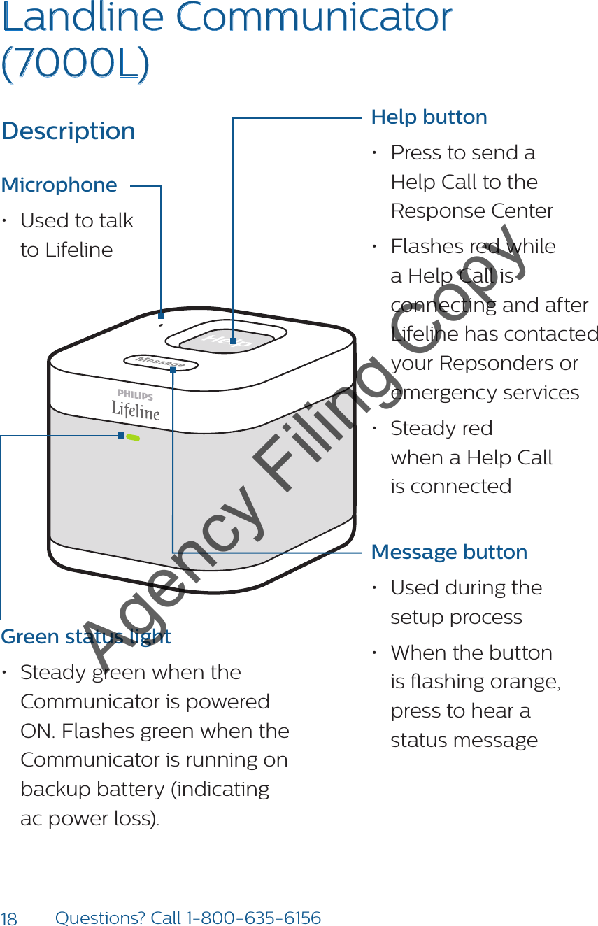 18 Questions? Call 1-800-635-6156Landline Communicator (7000L) Help button• Press to send a  Help Call to the Response Center• Flashes red while a Help Call is connecting and after Lifeline has contacted your Repsonders or emergency services• Steady red  when a Help Call  is connected Message button • Used during the  setup process• When the button  is ashing orange, press to hear a  status messageDescription Microphone• Used to talk  to LifelineGreen status light• Steady green when the Communicator is powered ON. Flashes green when the Communicator is running on backup battery (indicating  ac power loss).Agency Filing Copy