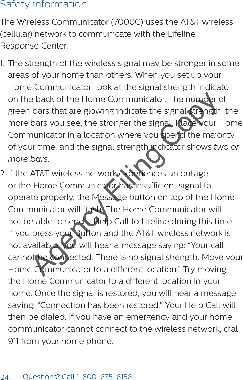 24 Questions? Call 1-800-635-6156Safety informationThe Wireless Communicator (7000C) uses the AT&amp;T wireless (cellular) network to communicate with the Lifeline  Response Center. 1.  The strength of the wireless signal may be stronger in some areas of your home than others. When you set up your Home Communicator, look at the signal strength indicator on the back of the Home Communicator. The number of green bars that are glowing indicate the signal strength; the more bars you see, the stronger the signal. Place your Home Communicator in a location where you spend the majority of your time, and the signal strength indicator shows two or more bars. 2. If the AT&amp;T wireless network experiences an outage or the Home Communicator has insucient signal to operate properly, the Message button on top of the Home Communicator will ash. The Home Communicator will not be able to send a Help Call to Lifeline during this time. If you press your Button and the AT&amp;T wireless network is not available, you will hear a message saying: “Your call cannot be connected. There is no signal strength. Move your Home Communicator to a dierent location.” Try moving the Home Communicator to a dierent location in your home. Once the signal is restored, you will hear a message saying: “Connection has been restored.” Your Help Call will then be dialed. If you have an emergency and your home communicator cannot connect to the wireless network, dial 911 from your home phone.Agency Filing Copy