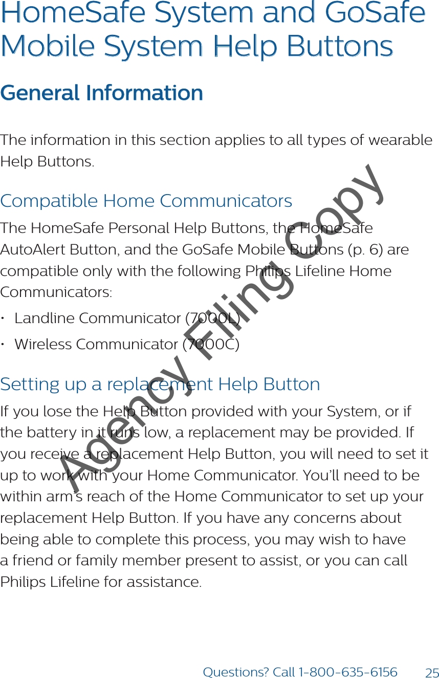25Questions? Call 1-800-635-6156HomeSafe System and GoSafe Mobile System Help ButtonsGeneral InformationThe information in this section applies to all types of wearable Help Buttons. Compatible Home CommunicatorsThe HomeSafe Personal Help Buttons, the HomeSafe AutoAlert Button, and the GoSafe Mobile Buttons (p. 6) are compatible only with the following Philips Lifeline Home Communicators:• Landline Communicator (7000L)• Wireless Communicator (7000C)Setting up a replacement Help ButtonIf you lose the Help Button provided with your System, or if the battery in it runs low, a replacement may be provided. If you receive a replacement Help Button, you will need to set it up to work with your Home Communicator. You’ll need to be within arm’s reach of the Home Communicator to set up your replacement Help Button. If you have any concerns about being able to complete this process, you may wish to have a friend or family member present to assist, or you can call Philips Lifeline for assistance.Agency Filing Copy