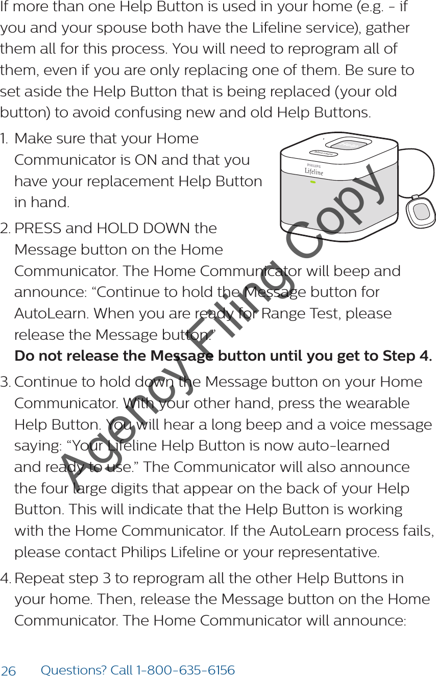 26 Questions? Call 1-800-635-6156If more than one Help Button is used in your home (e.g. - if you and your spouse both have the Lifeline service), gather them all for this process. You will need to reprogram all of them, even if you are only replacing one of them. Be sure to set aside the Help Button that is being replaced (your old button) to avoid confusing new and old Help Buttons.1.  Make sure that your Home Communicator is ON and that you have your replacement Help Button in hand.2. PRESS and HOLD DOWN the Message button on the Home Communicator. The Home Communicator will beep and announce: “Continue to hold the Message button for AutoLearn. When you are ready for Range Test, please release the Message button.” Do not release the Message button until you get to Step 4.3. Continue to hold down the Message button on your Home Communicator. With your other hand, press the wearable Help Button. You will hear a long beep and a voice message saying: “Your Lifeline Help Button is now auto-learned and ready to use.” The Communicator will also announce the four large digits that appear on the back of your Help Button. This will indicate that the Help Button is working with the Home Communicator. If the AutoLearn process fails, please contact Philips Lifeline or your representative.4. Repeat step 3 to reprogram all the other Help Buttons in your home. Then, release the Message button on the Home Communicator. The Home Communicator will announce: Agency Filing Copy