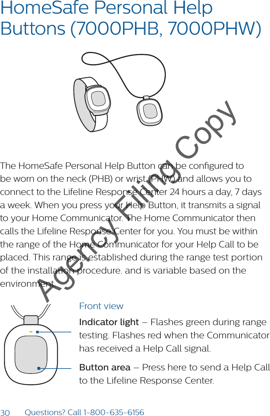 30 Questions? Call 1-800-635-6156HomeSafe Personal Help Buttons (7000PHB, 7000PHW) The HomeSafe Personal Help Button can be congured to be worn on the neck (PHB) or wrist (PHW) and allows you to connect to the Lifeline Response Center 24 hours a day, 7 days a week. When you press your Help Button, it transmits a signal to your Home Communicator. The Home Communicator then calls the Lifeline Response Center for you. You must be within the range of the Home Communicator for your Help Call to be placed. This range is established during the range test portion of the installation procedure. and is variable based on the environment.8235Model: 7000PHB2000148235-YYYYMMDDFCC: BDZ70 00PHBIC: 655C-7000 PHB82352000148235-YYYYMMDDFCC: BDZ70 00AHBIC: 655C-7000AHBModel: 7000AHB82352000148235-YYYYMMDDFCC: BDZ7000AHBIC: 655C-7000AHBModel: 7000AHBFront viewIndicator light – Flashes green during range testing. Flashes red when the Communicator has received a Help Call signal.Button area – Press here to send a Help Call to the Lifeline Response Center.Agency Filing Copy