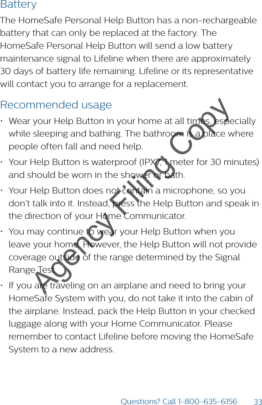 33Questions? Call 1-800-635-6156BatteryThe HomeSafe Personal Help Button has a non-rechargeable battery that can only be replaced at the factory. The HomeSafe Personal Help Button will send a low battery maintenance signal to Lifeline when there are approximately 30 days of battery life remaining. Lifeline or its representative will contact you to arrange for a replacement.Recommended usage• Wear your Help Button in your home at all times, especially while sleeping and bathing. The bathroom is a place where people often fall and need help.• Your Help Button is waterproof (IPX7, 1 meter for 30 minutes) and should be worn in the shower or bath.• Your Help Button does not contain a microphone, so you don’t talk into it. Instead, press the Help Button and speak in the direction of your Home Communicator.• You may continue to wear your Help Button when you leave your home. However, the Help Button will not provide coverage outside of the range determined by the Signal Range Test.• If you are traveling on an airplane and need to bring your HomeSafe System with you, do not take it into the cabin of the airplane. Instead, pack the Help Button in your checked luggage along with your Home Communicator. Please remember to contact Lifeline before moving the HomeSafe System to a new address.Agency Filing Copy