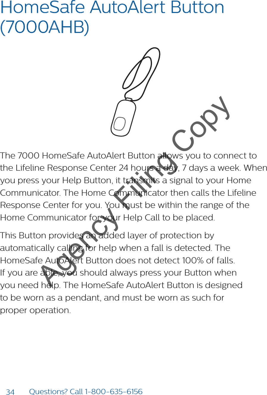 34 Questions? Call 1-800-635-6156HomeSafe AutoAlert Button (7000AHB)The 7000 HomeSafe AutoAlert Button allows you to connect to the Lifeline Response Center 24 hours a day, 7 days a week. When you press your Help Button, it transmits a signal to your Home Communicator. The Home Communicator then calls the Lifeline Response Center for you. You must be within the range of the Home Communicator for your Help Call to be placed.This Button provides an added layer of protection by automatically calling for help when a fall is detected. The HomeSafe AutoAlert Button does not detect 100% of falls.  If you are able, you should always press your Button when  you need help. The HomeSafe AutoAlert Button is designed  to be worn as a pendant, and must be worn as such for  proper operation.Help call in progress. Please wait.Hello, Mrs. Smith.Welcome toPhilips Lifeline.Agency Filing Copy