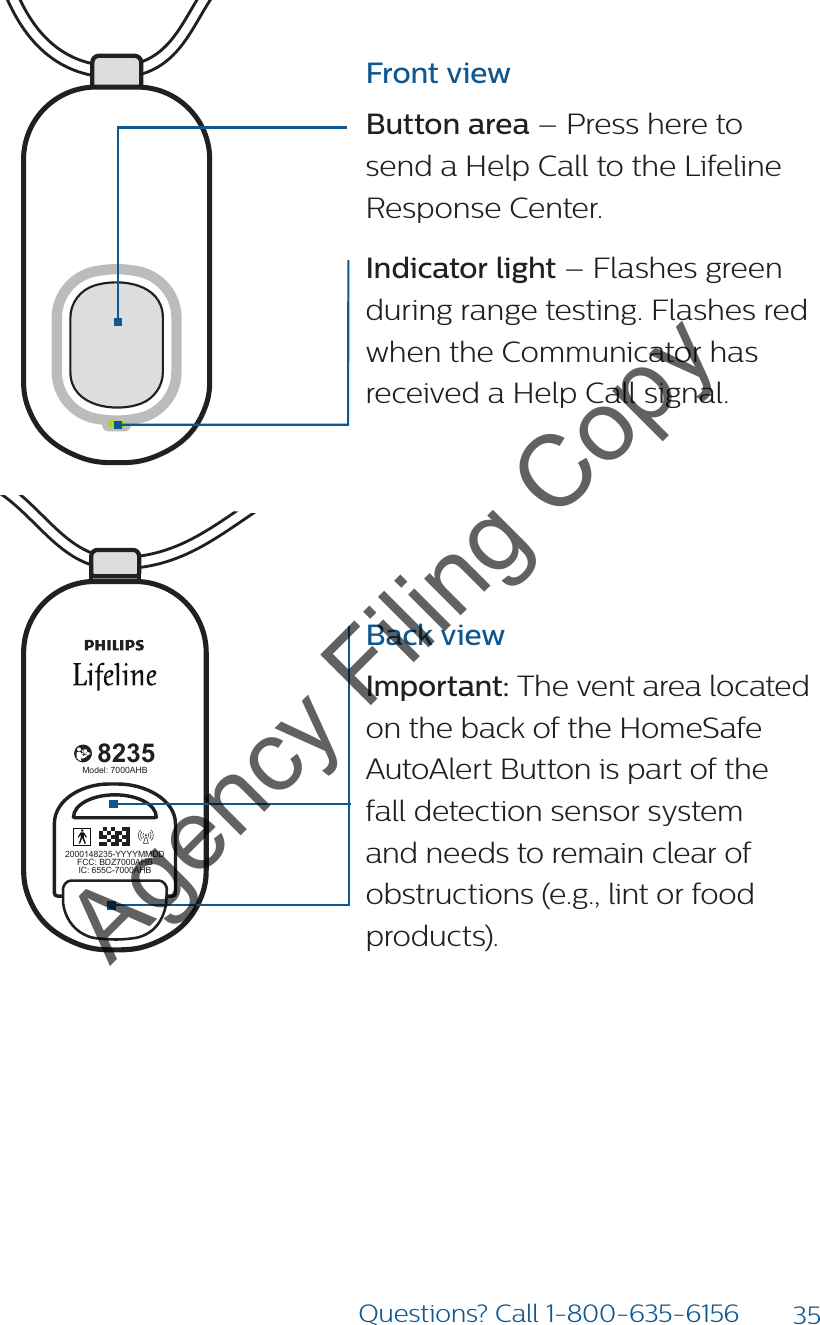 35Questions? Call 1-800-635-61568235Model: 7000PHB2000148235-YYYYMMDDFCC: BDZ7000PHBIC: 655C-7000PHB82352000148235-YYYYMMDDFCC: BDZ7000AHBIC: 655C-7000AHBModel: 7000AHB82352000148235-YYYYMMDDFCC: BDZ7000AHBIC: 655C-7000AHBModel: 7000AHB8235Model: 7000PHB2000148235-YYYYMMDDFCC: BDZ7000PHBIC: 655C-7000PHB82352000148235-YYYYMMDDFCC: BDZ7000AHBIC: 655C-7000AHBModel: 7000AHB82352000148235-YYYYMMDDFCC: BDZ7000AHBIC: 655C-7000AHBModel: 7000AHBFront viewButton area – Press here to send a Help Call to the Lifeline Response Center. Indicator light – Flashes green during range testing. Flashes red when the Communicator has received a Help Call signal.Back viewImportant: The vent area located on the back of the HomeSafe AutoAlert Button is part of the fall detection sensor system and needs to remain clear of obstructions (e.g., lint or food products).  Agency Filing Copy