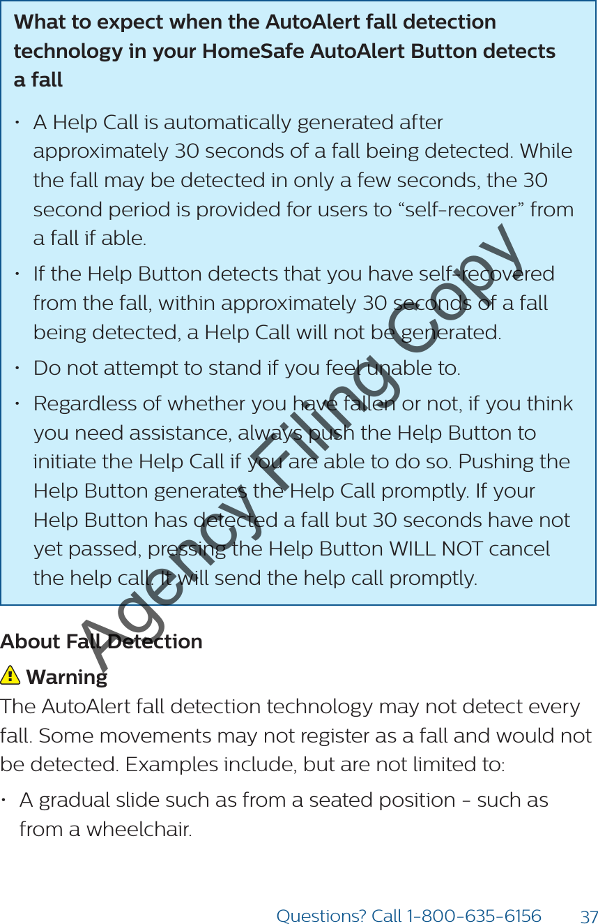 37Questions? Call 1-800-635-6156What to expect when the AutoAlert fall detection technology in your HomeSafe AutoAlert Button detects  a fall • A Help Call is automatically generated after approximately 30 seconds of a fall being detected. While the fall may be detected in only a few seconds, the 30 second period is provided for users to “self-recover” from a fall if able.• If the Help Button detects that you have self-recovered  from the fall, within approximately 30 seconds of a fall being detected, a Help Call will not be generated.• Do not attempt to stand if you feel unable to.• Regardless of whether you have fallen or not, if you think you need assistance, always push the Help Button to initiate the Help Call if you are able to do so. Pushing the Help Button generates the Help Call promptly. If your Help Button has detected a fall but 30 seconds have not yet passed, pressing the Help Button WILL NOT cancel the help call. It will send the help call promptly.About Fall Detection Warning The AutoAlert fall detection technology may not detect every fall. Some movements may not register as a fall and would not be detected. Examples include, but are not limited to: • A gradual slide such as from a seated position - such as from a wheelchair. Agency Filing Copy