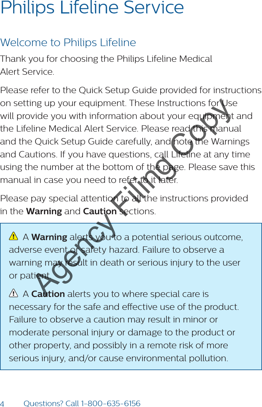 4Questions? Call 1-800-635-6156Philips Lifeline ServiceWelcome to Philips LifelineThank you for choosing the Philips Lifeline Medical  Alert Service. Please refer to the Quick Setup Guide provided for instructions on setting up your equipment. These Instructions for Use will provide you with information about your equipment and the Lifeline Medical Alert Service. Please read this manual and the Quick Setup Guide carefully, and note the Warnings and Cautions. If you have questions, call Lifeline at any time using the number at the bottom of the page. Please save this manual in case you need to refer to it later.Please pay special attention to all the instructions provided  in the Warning and Caution sections.   A Warning alerts you to a potential serious outcome, adverse event or safety hazard. Failure to observe a warning may result in death or serious injury to the user  or patient.   A Caution alerts you to where special care is necessary for the safe and eective use of the product. Failure to observe a caution may result in minor or moderate personal injury or damage to the product or other property, and possibly in a remote risk of more serious injury, and/or cause environmental pollution. Agency Filing Copy