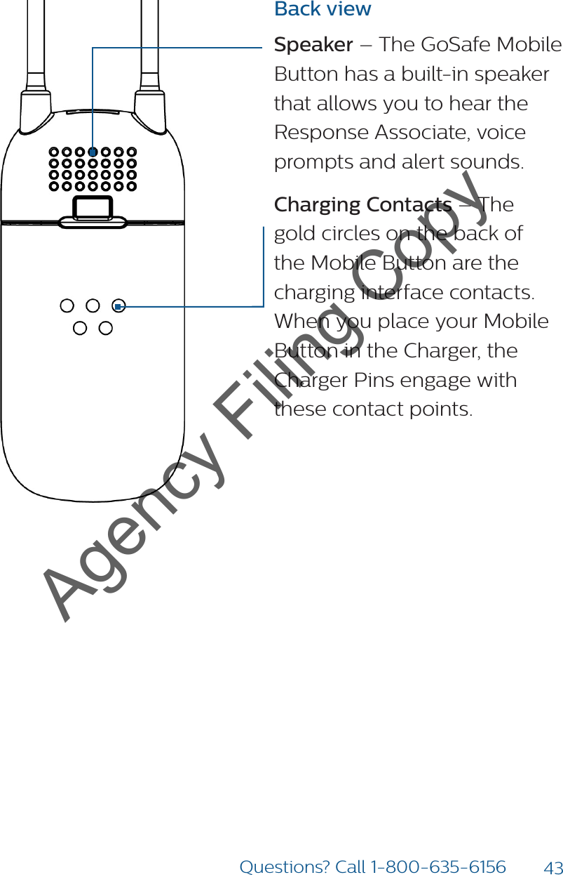 43Questions? Call 1-800-635-6156Back viewSpeaker – The GoSafe Mobile Button has a built-in speaker that allows you to hear the Response Associate, voice prompts and alert sounds. Charging Contacts – The gold circles on the back of the Mobile Button are the charging interface contacts. When you place your Mobile Button in the Charger, the Charger Pins engage with these contact points.Agency Filing Copy