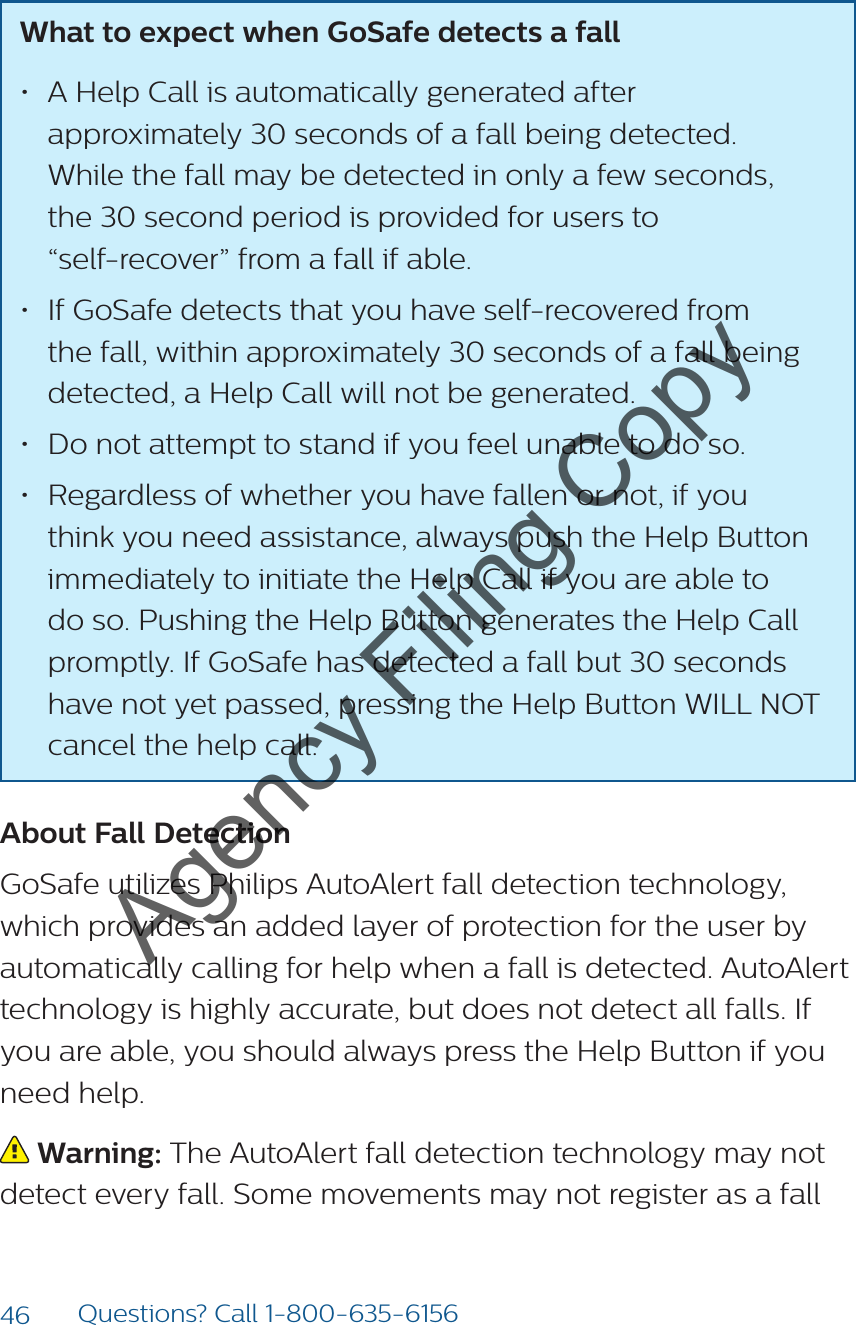 46 Questions? Call 1-800-635-6156What to expect when GoSafe detects a fall • A Help Call is automatically generated after approximately 30 seconds of a fall being detected.  While the fall may be detected in only a few seconds,  the 30 second period is provided for users to  “self-recover” from a fall if able.• If GoSafe detects that you have self-recovered from the fall, within approximately 30 seconds of a fall being detected, a Help Call will not be generated.• Do not attempt to stand if you feel unable to do so.• Regardless of whether you have fallen or not, if you think you need assistance, always push the Help Button immediately to initiate the Help Call if you are able to do so. Pushing the Help Button generates the Help Call promptly. If GoSafe has detected a fall but 30 seconds have not yet passed, pressing the Help Button WILL NOT cancel the help call.About Fall DetectionGoSafe utilizes Philips AutoAlert fall detection technology, which provides an added layer of protection for the user by automatically calling for help when a fall is detected. AutoAlert technology is highly accurate, but does not detect all falls. If you are able, you should always press the Help Button if you need help. Warning: The AutoAlert fall detection technology may not detect every fall. Some movements may not register as a fall Agency Filing Copy