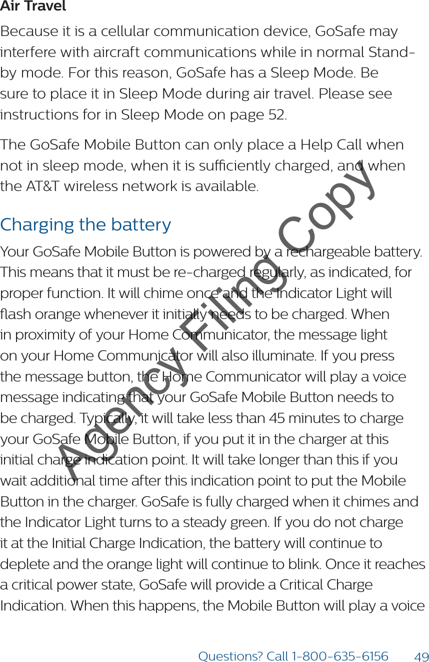 49Questions? Call 1-800-635-6156Air TravelBecause it is a cellular communication device, GoSafe may interfere with aircraft communications while in normal Stand-by mode. For this reason, GoSafe has a Sleep Mode. Be sure to place it in Sleep Mode during air travel. Please see instructions for in Sleep Mode on page 52.The GoSafe Mobile Button can only place a Help Call when not in sleep mode, when it is suciently charged, and when the AT&amp;T wireless network is available.Charging the batteryYour GoSafe Mobile Button is powered by a rechargeable battery.  This means that it must be re-charged regularly, as indicated, for proper function. It will chime once and the Indicator Light will ash orange whenever it initially needs to be charged. When in proximity of your Home Communicator, the message light on your Home Communicator will also illuminate. If you press the message button, the Home Communicator will play a voice message indicating that your GoSafe Mobile Button needs to be charged. Typically, it will take less than 45 minutes to charge your GoSafe Mobile Button, if you put it in the charger at this initial charge indication point. It will take longer than this if you wait additional time after this indication point to put the Mobile Button in the charger. GoSafe is fully charged when it chimes and the Indicator Light turns to a steady green. If you do not charge it at the Initial Charge Indication, the battery will continue to deplete and the orange light will continue to blink. Once it reaches a critical power state, GoSafe will provide a Critical Charge Indication. When this happens, the Mobile Button will play a voice Agency Filing Copy