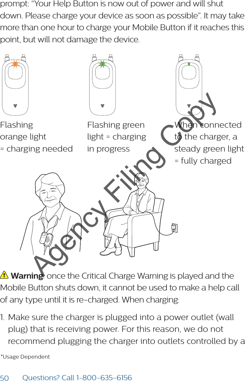 50 Questions? Call 1-800-635-6156prompt: “Your Help Button is now out of power and will shut down. Please charge your device as soon as possible”. It may take more than one hour to charge your Mobile Button if it reaches this point, but will not damage the device.  Flashing  orange light  = charging neededFlashing green  light = charging  in progressWhen connected  to the charger, a steady green light  = fully charged  Warning: once the Critical Charge Warning is played and the Mobile Button shuts down, it cannot be used to make a help call of any type until it is re-charged. When charging:1.  Make sure the charger is plugged into a power outlet (wall plug) that is receiving power. For this reason, we do not recommend plugging the charger into outlets controlled by a *Usage DependentAgency Filing Copy