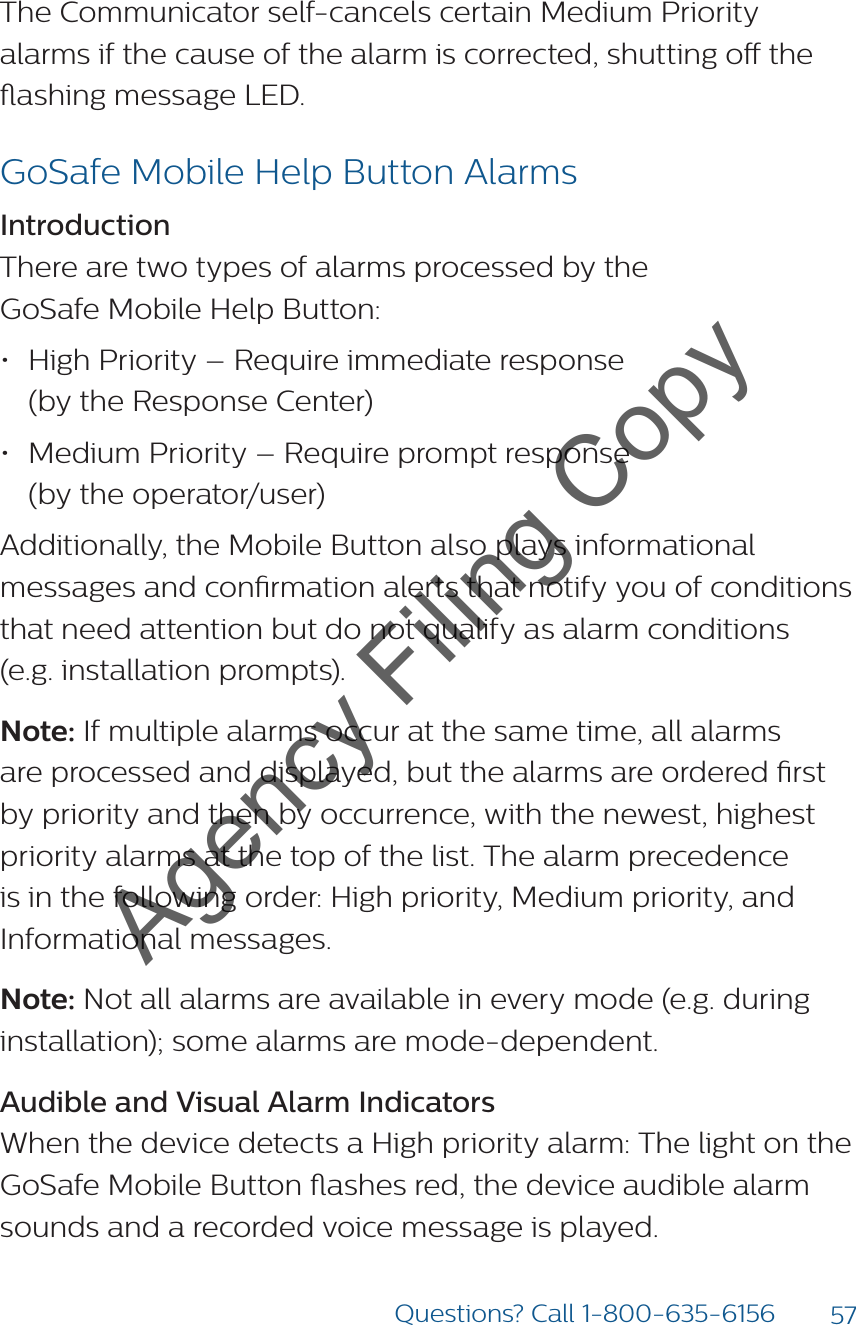 57Questions? Call 1-800-635-6156The Communicator self-cancels certain Medium Priority alarms if the cause of the alarm is corrected, shutting o the ashing message LED.GoSafe Mobile Help Button AlarmsIntroductionThere are two types of alarms processed by the  GoSafe Mobile Help Button:• High Priority – Require immediate response  (by the Response Center)• Medium Priority – Require prompt response  (by the operator/user)Additionally, the Mobile Button also plays informational messages and conrmation alerts that notify you of conditions that need attention but do not qualify as alarm conditions  (e.g. installation prompts).Note: If multiple alarms occur at the same time, all alarms are processed and displayed, but the alarms are ordered rst by priority and then by occurrence, with the newest, highest priority alarms at the top of the list. The alarm precedence is in the following order: High priority, Medium priority, and Informational messages.Note: Not all alarms are available in every mode (e.g. during installation); some alarms are mode-dependent.Audible and Visual Alarm IndicatorsWhen the device detects a High priority alarm: The light on the GoSafe Mobile Button ashes red, the device audible alarm sounds and a recorded voice message is played.Agency Filing Copy