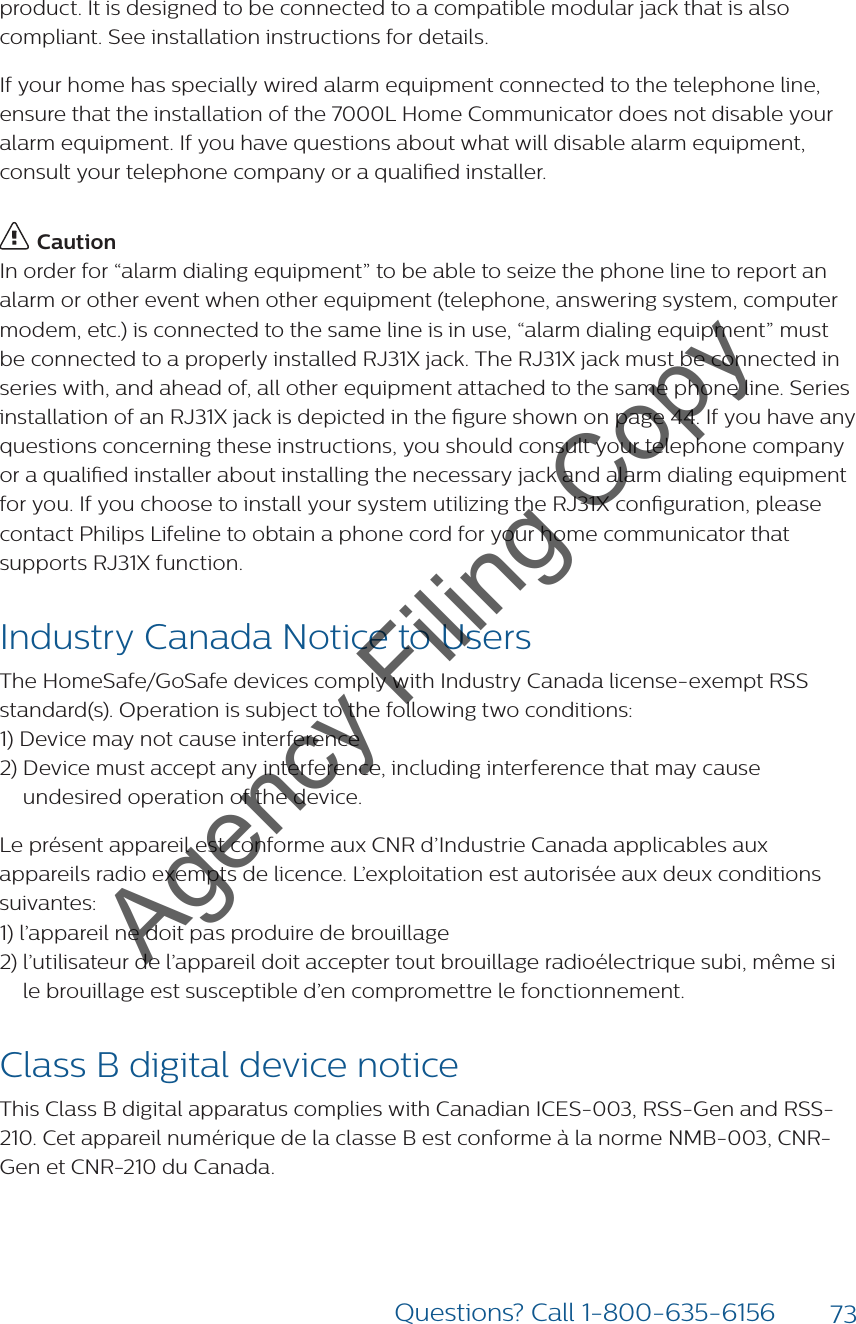 73Questions? Call 1-800-635-6156product. It is designed to be connected to a compatible modular jack that is also compliant. See installation instructions for details.If your home has specially wired alarm equipment connected to the telephone line, ensure that the installation of the 7000L Home Communicator does not disable your alarm equipment. If you have questions about what will disable alarm equipment, consult your telephone company or a qualied installer. CautionIn order for “alarm dialing equipment” to be able to seize the phone line to report an alarm or other event when other equipment (telephone, answering system, computer modem, etc.) is connected to the same line is in use, “alarm dialing equipment” must be connected to a properly installed RJ31X jack. The RJ31X jack must be connected in series with, and ahead of, all other equipment attached to the same phone line. Series installation of an RJ31X jack is depicted in the gure shown on page 44. If you have any questions concerning these instructions, you should consult your telephone company or a qualied installer about installing the necessary jack and alarm dialing equipment for you. If you choose to install your system utilizing the RJ31X conguration, please contact Philips Lifeline to obtain a phone cord for your home communicator that supports RJ31X function. Industry Canada Notice to Users The HomeSafe/GoSafe devices comply with Industry Canada license-exempt RSS standard(s). Operation is subject to the following two conditions: 1) Device may not cause interference 2)  Device must accept any interference, including interference that may cause undesired operation of the device. Le présent appareil est conforme aux CNR d’Industrie Canada applicables aux appareils radio exempts de licence. L’exploitation est autorisée aux deux conditions suivantes: 1)  l’appareil ne doit pas produire de brouillage2)  l’utilisateur de l’appareil doit accepter tout brouillage radioélectrique subi, même si le brouillage est susceptible d’en compromettre le fonctionnement. Class B digital device notice This Class B digital apparatus complies with Canadian ICES-003, RSS-Gen and RSS-210. Cet appareil numérique de la classe B est conforme à la norme NMB-003, CNR-Gen et CNR-210 du Canada.Agency Filing Copy