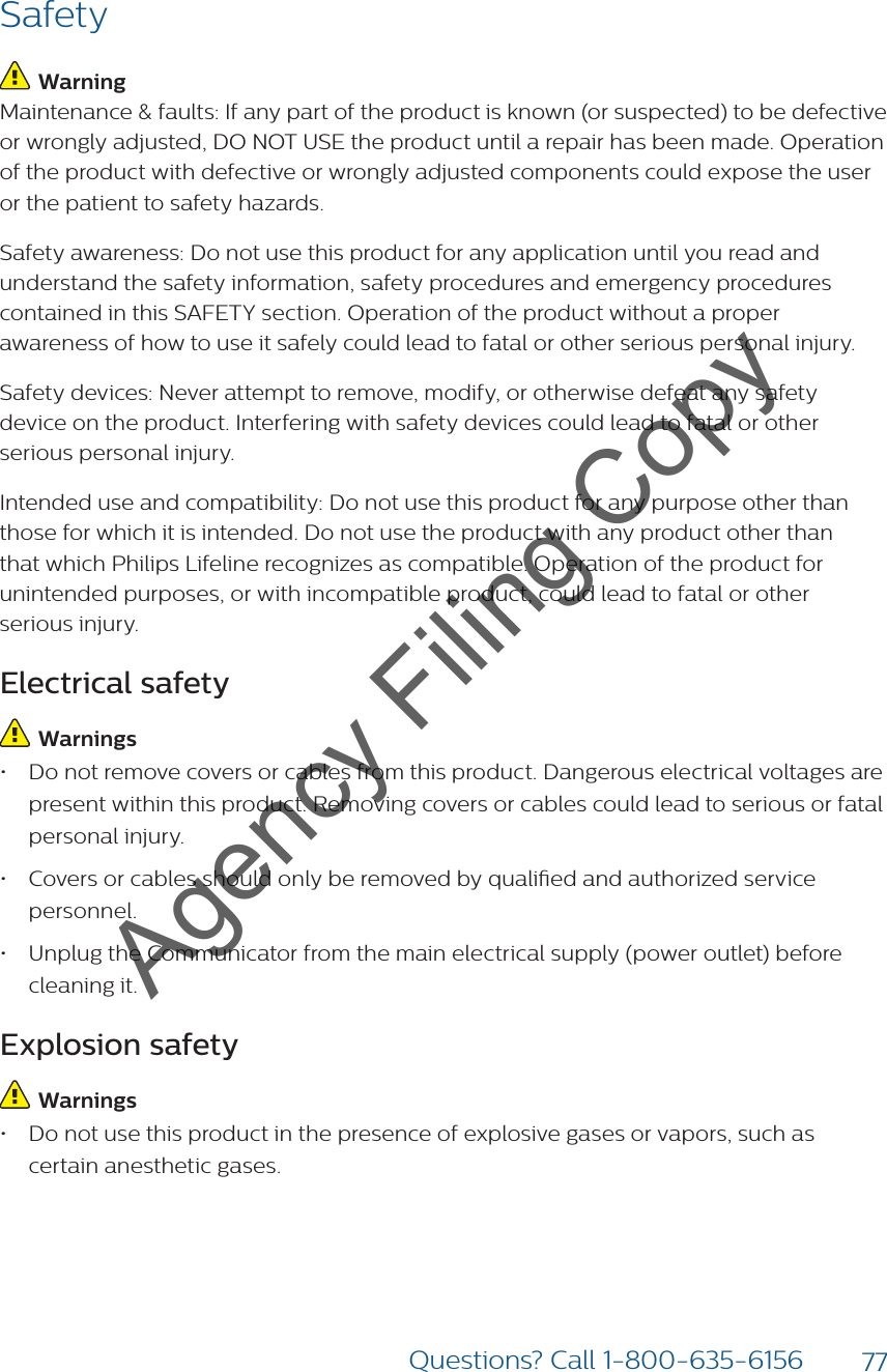 77Questions? Call 1-800-635-6156Safety Warning Maintenance &amp; faults: If any part of the product is known (or suspected) to be defective or wrongly adjusted, DO NOT USE the product until a repair has been made. Operation of the product with defective or wrongly adjusted components could expose the user or the patient to safety hazards. Safety awareness: Do not use this product for any application until you read and understand the safety information, safety procedures and emergency procedures contained in this SAFETY section. Operation of the product without a proper awareness of how to use it safely could lead to fatal or other serious personal injury. Safety devices: Never attempt to remove, modify, or otherwise defeat any safety device on the product. Interfering with safety devices could lead to fatal or other serious personal injury.Intended use and compatibility: Do not use this product for any purpose other than those for which it is intended. Do not use the product with any product other than that which Philips Lifeline recognizes as compatible. Operation of the product for unintended purposes, or with incompatible product, could lead to fatal or other serious injury. Electrical safety  Warnings • Do not remove covers or cables from this product. Dangerous electrical voltages are present within this product. Removing covers or cables could lead to serious or fatal personal injury.• Covers or cables should only be removed by qualied and authorized service personnel. • Unplug the Communicator from the main electrical supply (power outlet) before cleaning it. Explosion safety  Warnings• Do not use this product in the presence of explosive gases or vapors, such as certain anesthetic gases. Agency Filing Copy