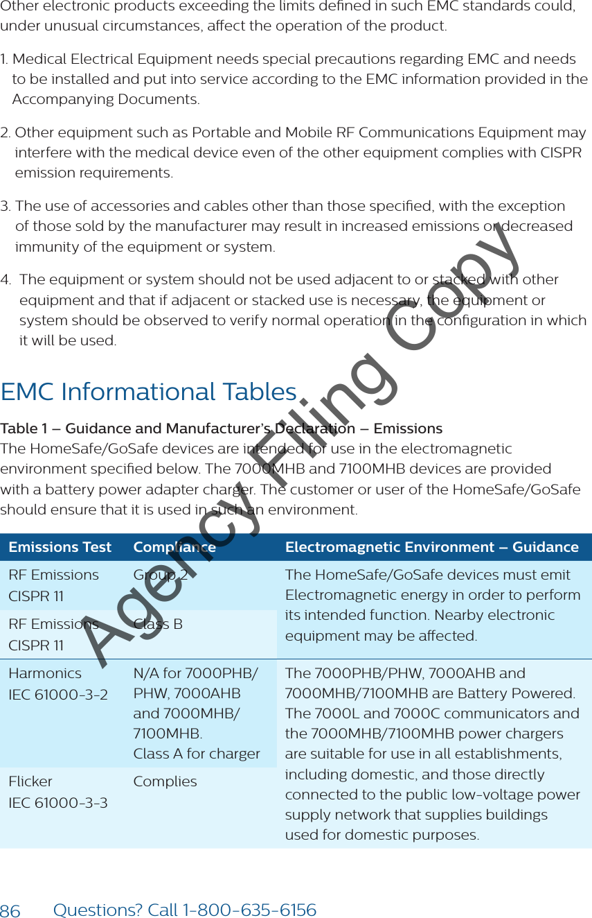 86 Questions? Call 1-800-635-6156Other electronic products exceeding the limits dened in such EMC standards could, under unusual circumstances, aect the operation of the product.1.  Medical Electrical Equipment needs special precautions regarding EMC and needs to be installed and put into service according to the EMC information provided in the Accompanying Documents.2.  Other equipment such as Portable and Mobile RF Communications Equipment may interfere with the medical device even of the other equipment complies with CISPR emission requirements.3.  The use of accessories and cables other than those specied, with the exception of those sold by the manufacturer may result in increased emissions or decreased immunity of the equipment or system.4.   The equipment or system should not be used adjacent to or stacked with other equipment and that if adjacent or stacked use is necessary, the equipment or system should be observed to verify normal operation in the conguration in which it will be used.EMC Informational Tables Table 1 – Guidance and Manufacturer’s Declaration – Emissions  The HomeSafe/GoSafe devices are intended for use in the electromagnetic environment specied below. The 7000MHB and 7100MHB devices are provided with a battery power adapter charger. The customer or user of the HomeSafe/GoSafe should ensure that it is used in such an environment.Emissions Test Compliance Electromagnetic Environment – GuidanceRF Emissions CISPR 11Group 2 The HomeSafe/GoSafe devices must emit Electromagnetic energy in order to perform its intended function. Nearby electronic equipment may be aected.RF Emissions CISPR 11Class BHarmonics IEC 61000-3-2N/A for 7000PHB/PHW, 7000AHB and 7000MHB/ 7100MHB.  Class A for chargerThe 7000PHB/PHW, 7000AHB and  7000MHB/7100MHB are Battery Powered. The 7000L and 7000C communicators and the 7000MHB/7100MHB power chargers are suitable for use in all establishments,  including domestic, and those directly connected to the public low-voltage power supply network that supplies buildings used for domestic purposes.Flicker IEC 61000-3-3CompliesAgency Filing Copy