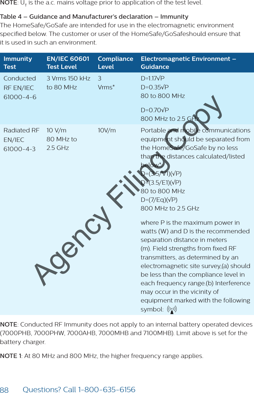 88 Questions? Call 1-800-635-6156NOTE: UT is the a.c. mains voltage prior to application of the test level. Table 4 – Guidance and Manufacturer’s declaration – Immunity  The HomeSafe/GoSafe are intended for use in the electromagnetic environment specied below. The customer or user of the HomeSafe/GoSafeshould ensure that  it is used in such an environment.Immunity TestEN/IEC 60601 Test LevelCompliance LevelElectromagnetic Environment – GuidanceConducted RF EN/IEC 61000-4-63 Vrms 150 kHz to 80 MHz3 Vrms* D=1.17√P D=0.35√P 80 to 800 MHzD=0.70√P 800 MHz to 2.5 GHzRadiated RF  EN/IEC 61000-4-310 V/m  80 MHz to  2.5 GHz10V/m Portable and mobile communications equipment should be separated from the HomeSafe/GoSafe by no less than the distances calculated/listed below*:D=(3.5/V1)(√P) D=(3.5/E1)(√P) 80 to 800 MHz D=(7/Eq)(√P) 800 MHz to 2.5 GHzwhere P is the maximum power in watts (W) and D is the recommended separation distance in meters (m). Field strengths from xed RF transmitters, as determined by an electromagnetic site survey,(a) should be less than the compliance level in each frequency range.(b) Interference may occur in the vicinity of equipment marked with the following symbol: NOTE: Conducted RF Immunity does not apply to an internal battery operated devices (7000PHB, 7000PHW, 7000AHB, 7000MHB and 7100MHB). Limit above is set for the battery charger.NOTE 1: At 80 MHz and 800 MHz, the higher frequency range applies.Agency Filing Copy