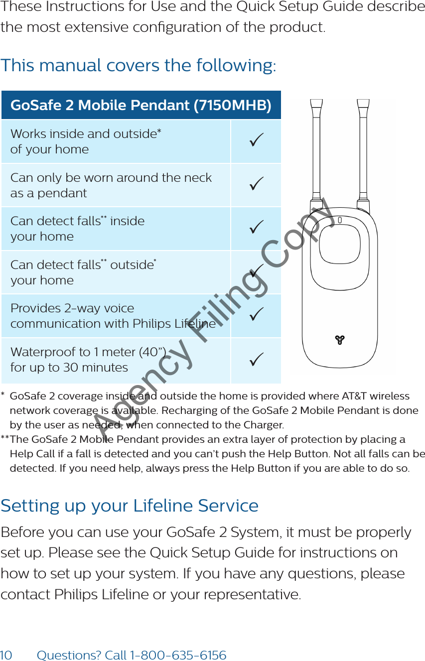10 Questions? Call 1-800-635-6156These Instructions for Use and the Quick Setup Guide describe the most extensive conguration of the product. This manual covers the following: GoSafe 2 Mobile Pendant (7150MHB)Works inside and outside*  of your home Can only be worn around the neck as a pendant Can detect falls** inside  your home Can detect falls** outside*  your home Provides 2-way voice communication with Philips Lifeline Waterproof to 1 meter (40”)  for up to 30 minutes *  GoSafe 2 coverage inside and outside the home is provided where AT&amp;T wireless network coverage is available. Recharging of the GoSafe 2 Mobile Pendant is done by the user as needed, when connected to the Charger.** The GoSafe 2 Mobile Pendant provides an extra layer of protection by placing a Help Call if a fall is detected and you can’t push the Help Button. Not all falls can be detected. If you need help, always press the Help Button if you are able to do so.Setting up your Lifeline ServiceBefore you can use your GoSafe 2 System, it must be properly set up. Please see the Quick Setup Guide for instructions on how to set up your system. If you have any questions, please contact Philips Lifeline or your representative. Agency Filing Copy