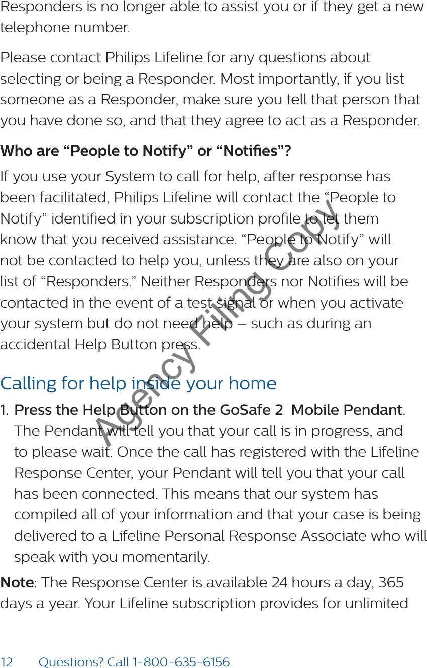 12 Questions? Call 1-800-635-6156Responders is no longer able to assist you or if they get a new telephone number.Please contact Philips Lifeline for any questions about selecting or being a Responder. Most importantly, if you list someone as a Responder, make sure you tell that person that you have done so, and that they agree to act as a Responder.Who are “People to Notify” or “Noties”?If you use your System to call for help, after response has been facilitated, Philips Lifeline will contact the “People to Notify” identied in your subscription prole to let them know that you received assistance. “People to Notify” will not be contacted to help you, unless they are also on your list of “Responders.” Neither Responders nor Noties will be contacted in the event of a test signal or when you activate your system but do not need help – such as during an accidental Help Button press.Calling for help inside your home1. Press the Help Button on the GoSafe 2  Mobile Pendant. The Pendant will tell you that your call is in progress, and to please wait. Once the call has registered with the Lifeline Response Center, your Pendant will tell you that your call has been connected. This means that our system has compiled all of your information and that your case is being delivered to a Lifeline Personal Response Associate who will speak with you momentarily.   Note: The Response Center is available 24 hours a day, 365 days a year. Your Lifeline subscription provides for unlimited Agency Filing Copy
