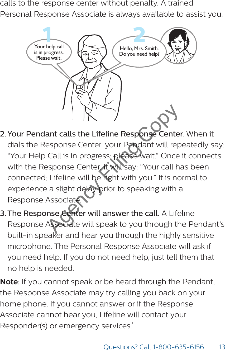 13Questions? Call 1-800-635-6156calls to the response center without penalty. A trained Personal Response Associate is always available to assist you.Hello, Mrs. Smith.Do you need help?Your help call is in progress.  Please wait.122. Your Pendant calls the Lifeline Response Center. When it dials the Response Center, your Pendant will repeatedly say: “Your Help Call is in progress; please wait.” Once it connects with the Response Center, it will say: “Your call has been connected; Lifeline will be right with you.” It is normal to experience a slight delay prior to speaking with a  Response Associate. 3. The Response Center will answer the call. A Lifeline Response Associate will speak to you through the Pendant’s built-in speaker and hear you through the highly sensitive microphone. The Personal Response Associate will ask if you need help. If you do not need help, just tell them that no help is needed.Note: If you cannot speak or be heard through the Pendant, the Response Associate may try calling you back on your home phone. If you cannot answer or if the Response Associate cannot hear you, Lifeline will contact your Responder(s) or emergency services.*Agency Filing Copy