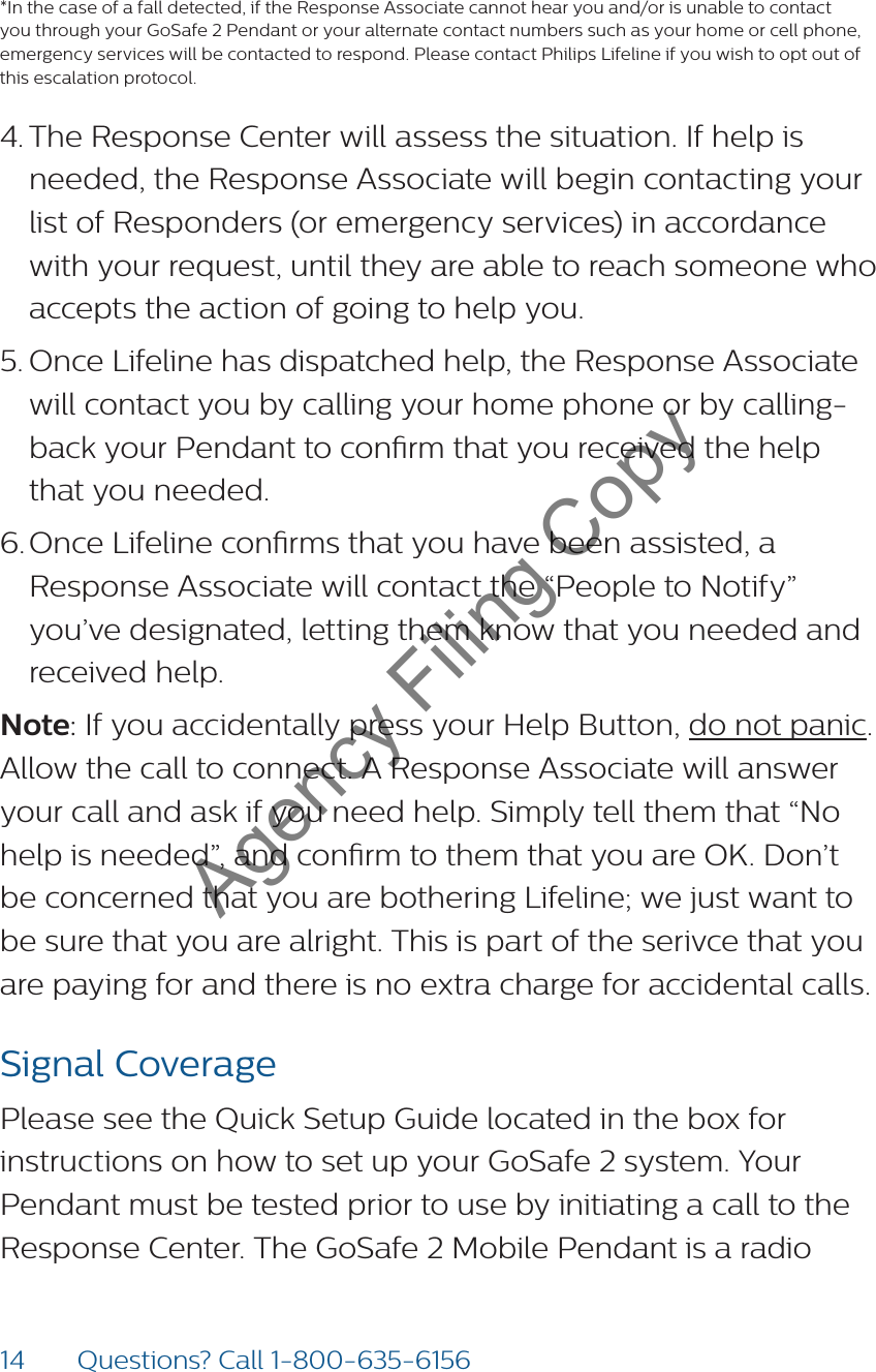 14 Questions? Call 1-800-635-6156*In the case of a fall detected, if the Response Associate cannot hear you and/or is unable to contact you through your GoSafe 2 Pendant or your alternate contact numbers such as your home or cell phone, emergency services will be contacted to respond. Please contact Philips Lifeline if you wish to opt out of this escalation protocol.4. The Response Center will assess the situation. If help is needed, the Response Associate will begin contacting your list of Responders (or emergency services) in accordance with your request, until they are able to reach someone who accepts the action of going to help you. 5. Once Lifeline has dispatched help, the Response Associate will contact you by calling your home phone or by calling-back your Pendant to conrm that you received the help that you needed. 6. Once Lifeline conrms that you have been assisted, a Response Associate will contact the “People to Notify” you’ve designated, letting them know that you needed and received help.Note: If you accidentally press your Help Button, do not panic. Allow the call to connect. A Response Associate will answer your call and ask if you need help. Simply tell them that “No help is needed”, and conrm to them that you are OK. Don’t be concerned that you are bothering Lifeline; we just want to be sure that you are alright. This is part of the serivce that you are paying for and there is no extra charge for accidental calls. Signal CoveragePlease see the Quick Setup Guide located in the box for instructions on how to set up your GoSafe 2 system. Your Pendant must be tested prior to use by initiating a call to the Response Center. The GoSafe 2 Mobile Pendant is a radio Agency Filing Copy