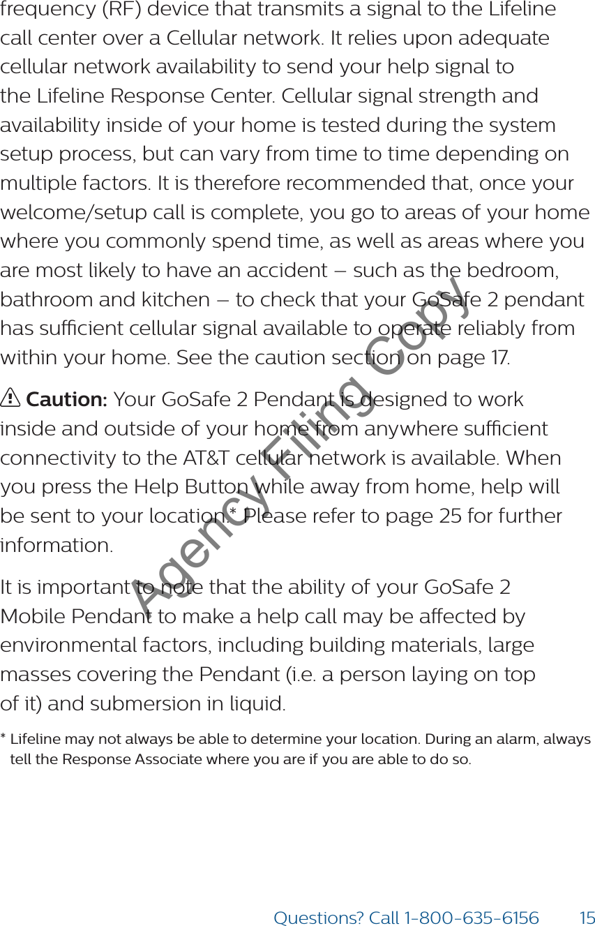 15Questions? Call 1-800-635-6156frequency (RF) device that transmits a signal to the Lifeline call center over a Cellular network. It relies upon adequate cellular network availability to send your help signal to the Lifeline Response Center. Cellular signal strength and availability inside of your home is tested during the system setup process, but can vary from time to time depending on multiple factors. It is therefore recommended that, once your welcome/setup call is complete, you go to areas of your home where you commonly spend time, as well as areas where you are most likely to have an accident – such as the bedroom, bathroom and kitchen – to check that your GoSafe 2 pendant has sucient cellular signal available to operate reliably from within your home. See the caution section on page 17. Caution: Your GoSafe 2 Pendant is designed to work inside and outside of your home from anywhere sucient connectivity to the AT&amp;T cellular network is available. When you press the Help Button while away from home, help will be sent to your location.* Please refer to page 25 for further information.It is important to note that the ability of your GoSafe 2  Mobile Pendant to make a help call may be aected by environmental factors, including building materials, large masses covering the Pendant (i.e. a person laying on top  of it) and submersion in liquid. * Lifeline may not always be able to determine your location. During an alarm, always tell the Response Associate where you are if you are able to do so.Agency Filing Copy