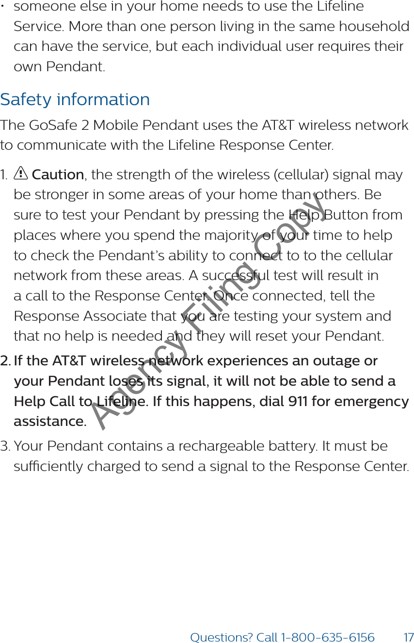 17Questions? Call 1-800-635-6156• someone else in your home needs to use the Lifeline Service. More than one person living in the same household can have the service, but each individual user requires their own Pendant.Safety informationThe GoSafe 2 Mobile Pendant uses the AT&amp;T wireless network to communicate with the Lifeline Response Center. 1.   Caution, the strength of the wireless (cellular) signal may be stronger in some areas of your home than others. Be sure to test your Pendant by pressing the Help Button from places where you spend the majority of your time to help to check the Pendant’s ability to connect to to the cellular network from these areas. A successful test will result in a call to the Response Center. Once connected, tell the Response Associate that you are testing your system and that no help is needed and they will reset your Pendant.  2. If the AT&amp;T wireless network experiences an outage or your Pendant loses its signal, it will not be able to send a Help Call to Lifeline. If this happens, dial 911 for emergency assistance. 3. Your Pendant contains a rechargeable battery. It must be suciently charged to send a signal to the Response Center.Agency Filing Copy