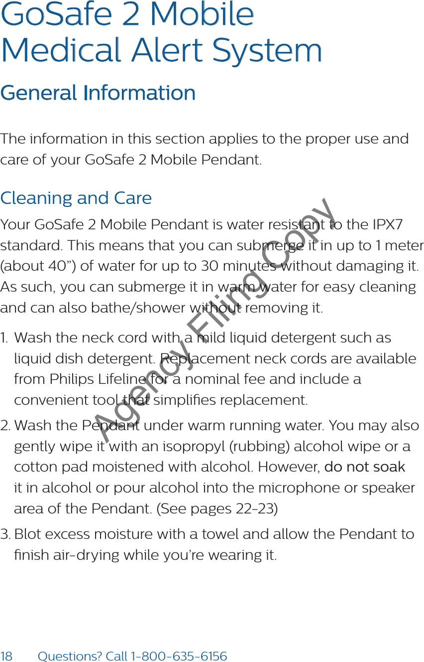 18 Questions? Call 1-800-635-6156GoSafe 2 Mobile  Medical Alert System  General InformationThe information in this section applies to the proper use and care of your GoSafe 2 Mobile Pendant. Cleaning and CareYour GoSafe 2 Mobile Pendant is water resistant to the IPX7 standard. This means that you can submerge it in up to 1 meter (about 40”) of water for up to 30 minutes without damaging it. As such, you can submerge it in warm water for easy cleaning and can also bathe/shower without removing it. 1.  Wash the neck cord with a mild liquid detergent such as liquid dish detergent. Replacement neck cords are available from Philips Lifeline for a nominal fee and include a convenient tool that simplies replacement.2. Wash the Pendant under warm running water. You may also gently wipe it with an isopropyl (rubbing) alcohol wipe or a cotton pad moistened with alcohol. However, do not soak it in alcohol or pour alcohol into the microphone or speaker area of the Pendant. (See pages 22-23)3. Blot excess moisture with a towel and allow the Pendant to nish air-drying while you’re wearing it. Agency Filing Copy