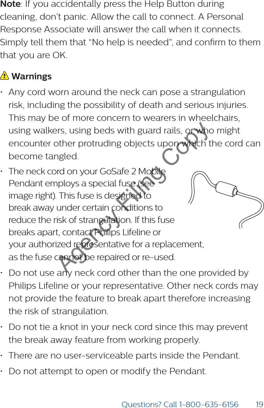 19Questions? Call 1-800-635-6156Note: If you accidentally press the Help Button during cleaning, don’t panic. Allow the call to connect. A Personal Response Associate will answer the call when it connects. Simply tell them that “No help is needed”, and conrm to them that you are OK. Warnings• Any cord worn around the neck can pose a strangulation risk, including the possibility of death and serious injuries. This may be of more concern to wearers in wheelchairs, using walkers, using beds with guard rails, or who might encounter other protruding objects upon which the cord can become tangled.• The neck cord on your GoSafe 2 Mobile Pendant employs a special fuse (see image right). This fuse is designed to break away under certain conditions to reduce the risk of strangulation. If this fuse breaks apart, contact Philips Lifeline or your authorized representative for a replacement,  as the fuse cannot be repaired or re-used. • Do not use any neck cord other than the one provided by Philips Lifeline or your representative. Other neck cords may not provide the feature to break apart therefore increasing the risk of strangulation.• Do not tie a knot in your neck cord since this may prevent the break away feature from working properly. • There are no user-serviceable parts inside the Pendant.• Do not attempt to open or modify the Pendant.8235Model: 7000PHB2000148235-YYYYMMDDFCC: BDZ70 00PHBIC: 655C -7000PH B82352000148235-YYYYMMDDFCC: BDZ70 00AHBIC: 655C -7000AH BModel: 7000AHB82352000148235-YYYYMMDDFCC: BDZ7000AHBIC: 655C-7000AHBModel: 7000AHBAgency Filing Copy