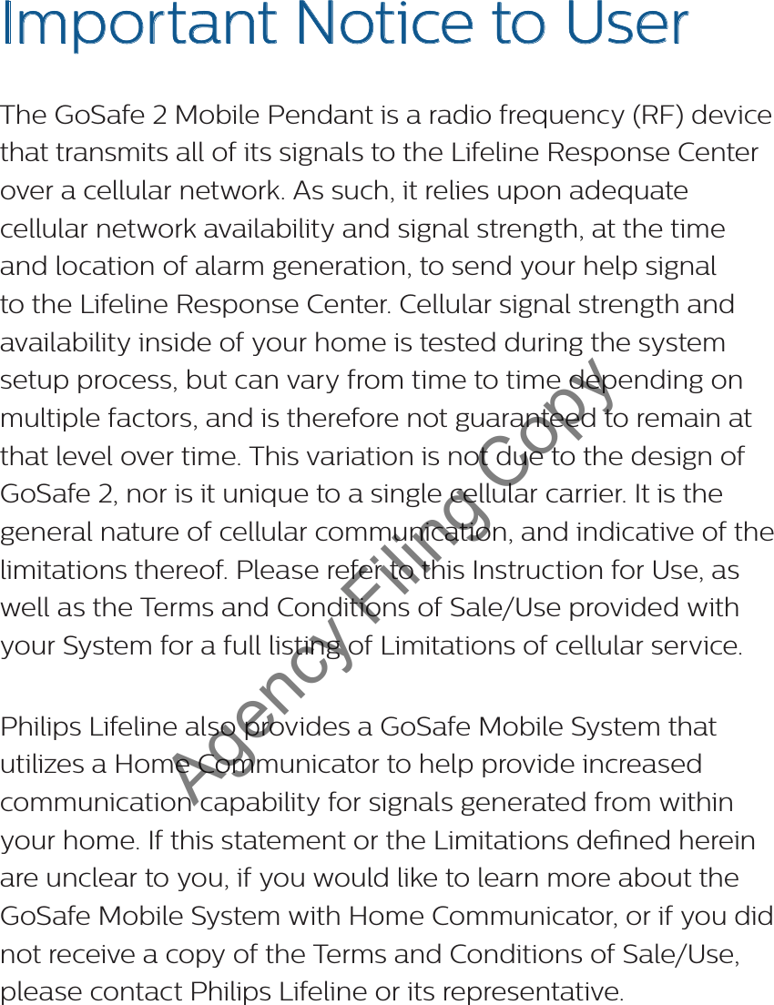 3Questions? Call 1-800-635-6156Important Notice to User The GoSafe 2 Mobile Pendant is a radio frequency (RF) device that transmits all of its signals to the Lifeline Response Center over a cellular network. As such, it relies upon adequate cellular network availability and signal strength, at the time and location of alarm generation, to send your help signal to the Lifeline Response Center. Cellular signal strength and availability inside of your home is tested during the system setup process, but can vary from time to time depending on multiple factors, and is therefore not guaranteed to remain at that level over time. This variation is not due to the design of GoSafe 2, nor is it unique to a single cellular carrier. It is the general nature of cellular communication, and indicative of the limitations thereof. Please refer to this Instruction for Use, as well as the Terms and Conditions of Sale/Use provided with your System for a full listing of Limitations of cellular service.  Philips Lifeline also provides a GoSafe Mobile System that utilizes a Home Communicator to help provide increased communication capability for signals generated from within your home. If this statement or the Limitations dened herein are unclear to you, if you would like to learn more about the GoSafe Mobile System with Home Communicator, or if you did not receive a copy of the Terms and Conditions of Sale/Use, please contact Philips Lifeline or its representative. Agency Filing Copy