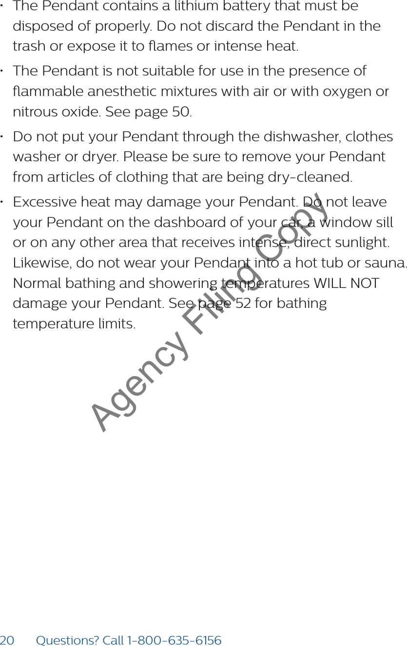 20 Questions? Call 1-800-635-6156• The Pendant contains a lithium battery that must be disposed of properly. Do not discard the Pendant in the trash or expose it to ames or intense heat. • The Pendant is not suitable for use in the presence of ammable anesthetic mixtures with air or with oxygen or nitrous oxide. See page 50.• Do not put your Pendant through the dishwasher, clothes washer or dryer. Please be sure to remove your Pendant from articles of clothing that are being dry-cleaned.• Excessive heat may damage your Pendant. Do not leave your Pendant on the dashboard of your car, a window sill or on any other area that receives intense, direct sunlight. Likewise, do not wear your Pendant into a hot tub or sauna. Normal bathing and showering temperatures WILL NOT damage your Pendant. See page 52 for bathing  temperature limits.Agency Filing Copy